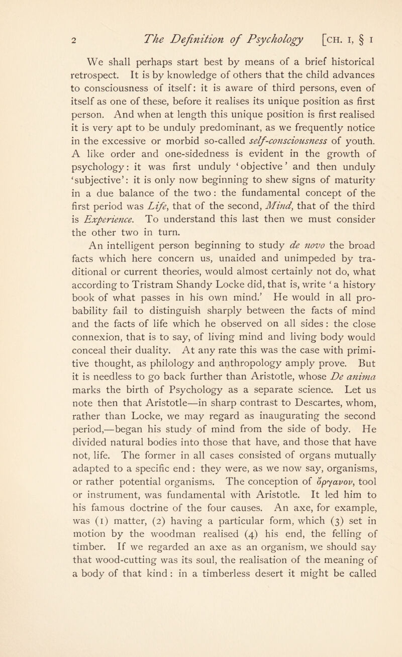 We shall perhaps start best by means of a brief historical retrospect. It is by knowledge of others that the child advances to consciousness of itself: it is aware of third persons, even of itself as one of these, before it realises its unique position as first person. And when at length this unique position is first realised it is very apt to be unduly predominant, as we frequently notice in the excessive or morbid so-called self-co?isciousness of youth. A like order and one-sidedness is evident in the growth of psychology: it was first unduly ‘objective’ and then unduly ‘subjective’: it is only now beginning to shew signs of maturity in a due balance of the two : the fundamental concept of the first period was Life, that of the second, Mind, that of the third is Experience. To understand this last then we must consider the other two in turn. An intelligent person beginning to study de novo the broad facts which here concern us, unaided and unimpeded by tra¬ ditional or current theories, would almost certainly not do, what according to Tristram Shandy Locke did, that is, write ‘ a history book of what passes in his own mind.’ He would in all pro¬ bability fail to distinguish sharply between the facts of mind and the facts of life which he observed on all sides : the close connexion, that is to say, of living mind and living body would conceal their duality. At any rate this was the case with primi¬ tive thought, as philology and anthropology amply prove. But it is needless to go back further than Aristotle, whose De anima marks the birth of Psychology as a separate science. Let us note then that Aristotle—in sharp contrast to Descartes, whom, rather than Locke, we may regard as inaugurating the second period,—began his study of mind from the side of body. He divided natural bodies into those that have, and those that have not, life. The former in all cases consisted of organs mutually adapted to a specific end : they were, as we now say, organisms, or rather potential organisms. The conception of opyavov, tool or instrument, was fundamental with Aristotle. It led him to his famous doctrine of the four causes. An axe, for example, was (i) matter, (2) having a particular form, which (3) set in motion by the woodman realised (4) his end, the felling of timber. If we regarded an axe as an organism, we should say that wood-cutting was its soul, the realisation of the meaning of a body of that kind : in a timberless desert it might be called