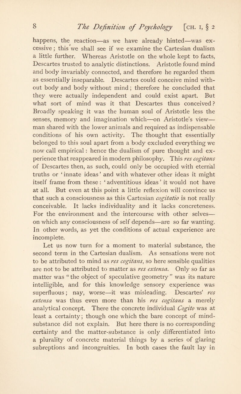 happens, the reaction—as we have already hinted—was ex- if cessive ; this we shall see if we examine the Cartesian dualism a little further. Whereas Aristotle on the whole kept to facts, Descartes trusted to analytic distinctions. Aristotle found mind and body invariably connected, and therefore he regarded them as essentially inseparable. Descartes could conceive mind with¬ out body and body without mind; therefore he concluded that they were actually independent and could exist apart. But what sort of mind was it that Descartes thus conceived ? Broadly speaking it was the human soul of Aristotle less the senses, memory and imagination which—on Aristotle’s view— man shared with the lower animals and required as indispensable conditions of his own activity. The thought that essentially belonged to this soul apart from a body excluded everything we now call empirical: hence the dualism of pure thought and ex¬ perience that reappeared in modern philosophy. This res cogitans of Descartes then, as such, could only be occupied with eternal truths or ‘ innate ideas ’ and with whatever other ideas it might itself frame from these : ‘ adventitious ideas ’ it would not have at all. But even at this point a little reflexion will convince us that such a consciousness as this Cartesian cogitatio is not really conceivable. It lacks individuality and it lacks concreteness. For the environment and the intercourse with other selves— on which any consciousness of self depends—are so far wanting. In other words, as yet the conditions of actual experience are incomplete. Let us now turn for a moment to material substance, the second term in the Cartesian dualism. As sensations were not to be attributed to mind as res cogitans, so here sensible qualities are not to be attributed to matter as res extensa. Only so far as matter was “the object of speculative geometry” was its nature intelligible, and for this knowledge sensory experience was superfluous; nay, worse—it was misleading. Descartes’ res extensa was thus even more than his res cogitans a merely analytical concept. There the concrete individual Cogito was at least a certainty; though one which the bare concept of mind- substance did not explain. But here there is no corresponding certainty and the matter-substance is only differentiated into a plurality of concrete material things by a series of glaring subreptions and incongruities. In both cases the fault lay in