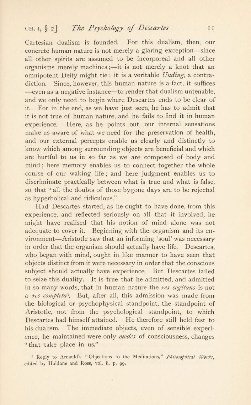 Cartesian dualism is founded. For this dualism, then, our concrete human nature is not merely a glaring exception—since all other spirits are assumed to be incorporeal and all other organisms merely machines;—it is not merely a knot that an omnipotent Deity might tie : it is a veritable Unding, a contra¬ diction. Since, however, this human nature is a fact, it suffices —even as a negative instance—to render that dualism untenable, and we only need to begin where Descartes ends to be clear of it. For in the end, as we have just seen, he has to admit that it is not true of human nature, and he fails to find it in human experience. Here, as he points out, our internal sensations make us aware of what we need for the preservation of health, and our external percepts enable us clearly and distinctly to know which among surrounding objects are beneficial and which are hurtful to us in so far as we are composed of body and mind ; here memory enables us to connect together the whole course of our waking life; and here judgment enables us to discriminate practically between what is true and what is false, so that “ all the doubts of those bygone days are to be rejected as hyperbolical and ridiculous/' Had Descartes started, as he ought to have done, from this experience, and reflected seriously on all that it involved, he might have realised that his notion of mind alone was not adequate to cover it. Beginning with the organism and its en¬ vironment—Aristotle saw that an informing ‘soul’ was necessary in order that the organism should actually have life. Descartes, who began with mind, ought in like manner to have seen that objects distinct from it were necessary in order that the conscious subject should actually have experience. But Descartes failed to seize this duality. It is true that he admitted, and admitted in so many words, that in human nature the res cogitans is not a res completed. But, after all, this admission was made from the biological or psychophysical standpoint, the standpoint of Aristotle, not from the psychological standpoint, to which Descartes had himself attained. He therefore still held fast to his dualism. The immediate objects, even of sensible experi¬ ence, he maintained were only modes of consciousness, changes “ that take place in us/’ 1 Reply to Amauld’s “Objections to the Meditations,” Philosophical Works,