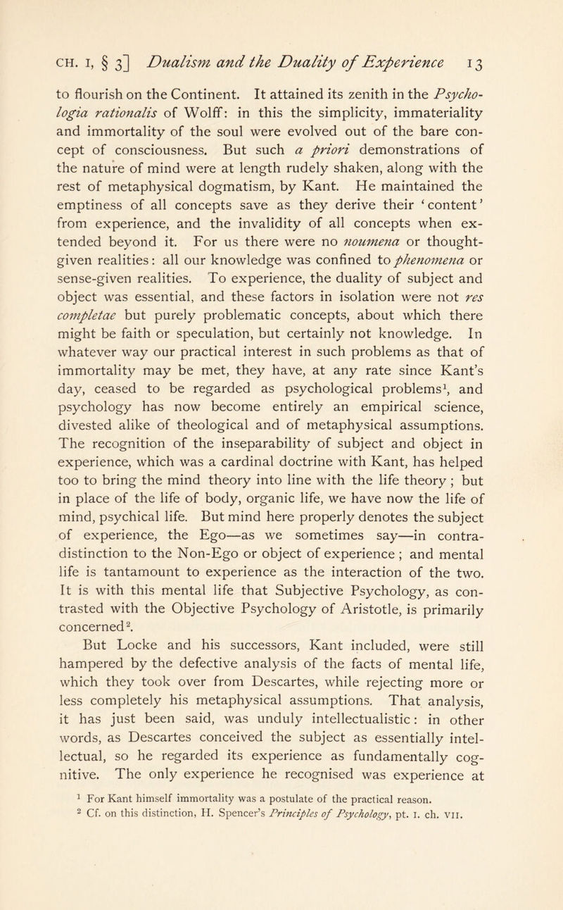 to flourish on the Continent. It attained its zenith in the Psycho- logia rationalis of Wolff: in this the simplicity, immateriality and immortality of the soul were evolved out of the bare con¬ cept of consciousness. But such a priori demonstrations of the nature of mind were at length rudely shaken, along with the rest of metaphysical dogmatism, by Kant. He maintained the emptiness of all concepts save as they derive their ‘ content ’ from experience, and the invalidity of all concepts when ex¬ tended beyond it. For us there were no noumena or thought- given realities: all our knowledge was confined to phenomena or sense-given realities. To experience, the duality of subject and object was essential, and these factors in isolation were not res completae but purely problematic concepts, about which there might be faith or speculation, but certainly not knowledge. In whatever way our practical interest in such problems as that of immortality may be met, they have, at any rate since Kant’s day, ceased to be regarded as psychological problems1, and psychology has now become entirely an empirical science, divested alike of theological and of metaphysical assumptions. The recognition of the inseparability of subject and object in experience, which was a cardinal doctrine with Kant, has helped too to bring the mind theory into line with the life theory; but in place of the life of body, organic life, we have now the life of mind, psychical life. But mind here properly denotes the subject of experience, the Ego—as we sometimes say—in contra¬ distinction to the Non-Ego or object of experience; and mental life is tantamount to experience as the interaction of the two. It is with this mental life that Subjective Psychology, as con¬ trasted with the Objective Psychology of Aristotle, is primarily concerned2. But Locke and his successors, Kant included, were still hampered by the defective analysis of the facts of mental life, which they took over from Descartes, while rejecting more or less completely his metaphysical assumptions. That analysis, it has just been said, was unduly intellectualistic: in other words, as Descartes conceived the subject as essentially intel¬ lectual, so he regarded its experience as fundamentally cog¬ nitive. The only experience he recognised was experience at 1 For Kant himself immortality was a postulate of the practical reason. 2 Cf. on this distinction, H. Spencer’s Principles of Psychology, pt. I. ch. Vir.