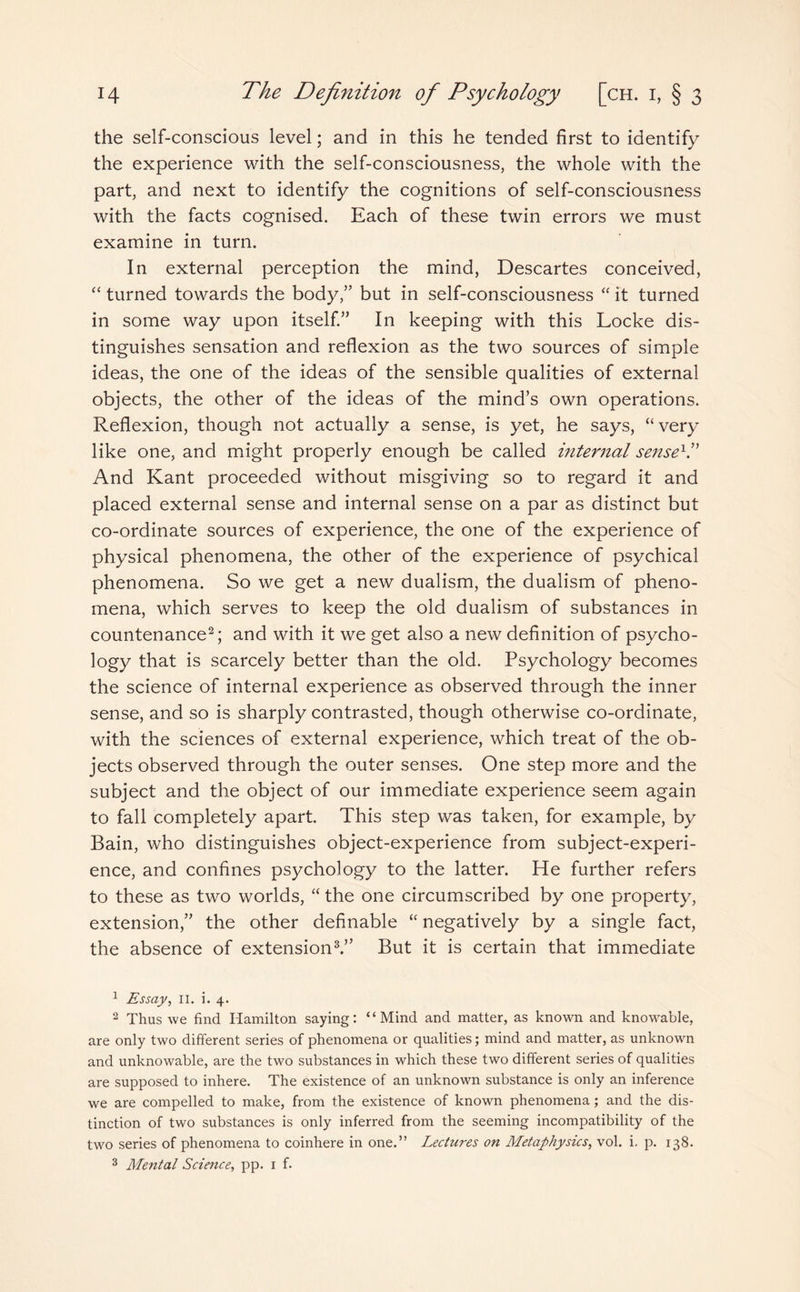 the self-conscious level; and in this he tended first to identify the experience with the self-consciousness, the whole with the part, and next to identify the cognitions of self-consciousness with the facts cognised. Each of these twin errors we must examine in turn. In external perception the mind, Descartes conceived, “ turned towards the body,” but in self-consciousness “ it turned in some way upon itself.” In keeping with this Locke dis¬ tinguishes sensation and reflexion as the two sources of simple ideas, the one of the ideas of the sensible qualities of external objects, the other of the ideas of the mind’s own operations. Reflexion, though not actually a sense, is yet, he says, “ very like one, and might properly enough be called internal sense1.” And Kant proceeded without misgiving so to regard it and placed external sense and internal sense on a par as distinct but co-ordinate sources of experience, the one of the experience of physical phenomena, the other of the experience of psychical phenomena. So we get a new dualism, the dualism of pheno¬ mena, which serves to keep the old dualism of substances in countenance2; and with it we get also a new definition of psycho¬ logy that is scarcely better than the old. Psychology becomes the science of internal experience as observed through the inner sense, and so is sharply contrasted, though otherwise co-ordinate, with the sciences of external experience, which treat of the ob¬ jects observed through the outer senses. One step more and the subject and the object of our immediate experience seem again to fall completely apart. This step was taken, for example, by Bain, who distinguishes object-experience from subject-experi¬ ence, and confines psychology to the latter. He further refers to these as two worlds, “ the one circumscribed by one property, extension,” the other definable “ negatively by a single fact, the absence of extension3.” But it is certain that immediate 1 Essay, II. i. 4. 2 Thus we find Hamilton saying: “Mind and matter, as known and knowable, are only two different series of phenomena or qualities; mind and matter, as unknown and unknowable, are the two substances in which these two different series of qualities are supposed to inhere. The existence of an unknown substance is only an inference we are compelled to make, from the existence of known phenomena; and the dis¬ tinction of two substances is only inferred from the seeming incompatibility of the two series of phenomena to coinhere in one.” Lectures on Metaphysics, vol. i. p. 138. 3 Mental Science, pp. 1 f.