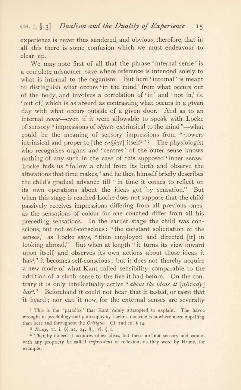 experience is never thus sundered, and obvious, therefore, that in all this there is some confusion which we must endeavour to clear up. We may note first of all that the phrase ‘ internal sense ’ is a complete misnomer, save where reference is intended solely to what is internal to the organism. But here ‘ internal ’ is meant to distinguish what occurs ‘ in the mind 5 from what occurs out of the body, and involves a correlation of £ in ’ and ‘ not in,’ i.e. ‘ out of,’ which is as absurd as contrasting what occurs in a given day with what occurs outside of a given door. And as to an internal sense—even if it were allowable to speak with Locke of sensory “ impressions of objects extrinsical to the mind ”—what could be the meaning of sensory impressions from “ powers intrinsical and proper to [the subject] itself1 ” ? The physiologist who recognises organs and ‘ centres ’ of the outer sense knows nothing of any such in the case of this supposed ‘ inner sense.’ Locke bids us “ follow a child from its birth and observe the alterations that time makes,” and he then himself briefly describes the child’s gradual advance till “ in time it comes to reflect on its own operations about the ideas got by sensation.” But when this stage is reached Locke does not suppose that the child passively receives impressions differing from all previous ones, as the sensations of colour for one couched differ from all his preceding sensations. In the earlier stage the child was con¬ scious, but not self-conscious: “ the constant solicitation of the senses,” as Locke says, “ then employed and directed [it] in looking abroad.” But when at length “ it turns its view inward upon itself, and observes its own actions about those ideas it has2,” it becomes self-conscious; but it does not thereby acquire a new mode of what Kant called sensibility, comparable to the addition of a sixth sense to the five it had before. On the con¬ trary it is only intellectually active “ about the ideas it [already] has3.” Beforehand it could not hear that it tasted, or taste that it heard ; nor can it now, for the external senses are severally 1 This is the ‘ paradox ’ that Kant vainly attempted to explain. The havoc wrought in psychology and philosophy by Locke’s doctrine is nowhere more appalling than here and throughout the Critiqtie. Cf. 2nd ed. § 24. 2 Essay, II. i. §§ 22, 24, 8 ; vi. § 1. 3 Thereby indeed it acquires other ideas, but these are not sensory and cannot with any propriety be called impressions of reflexion, as they were by Hume, for example.