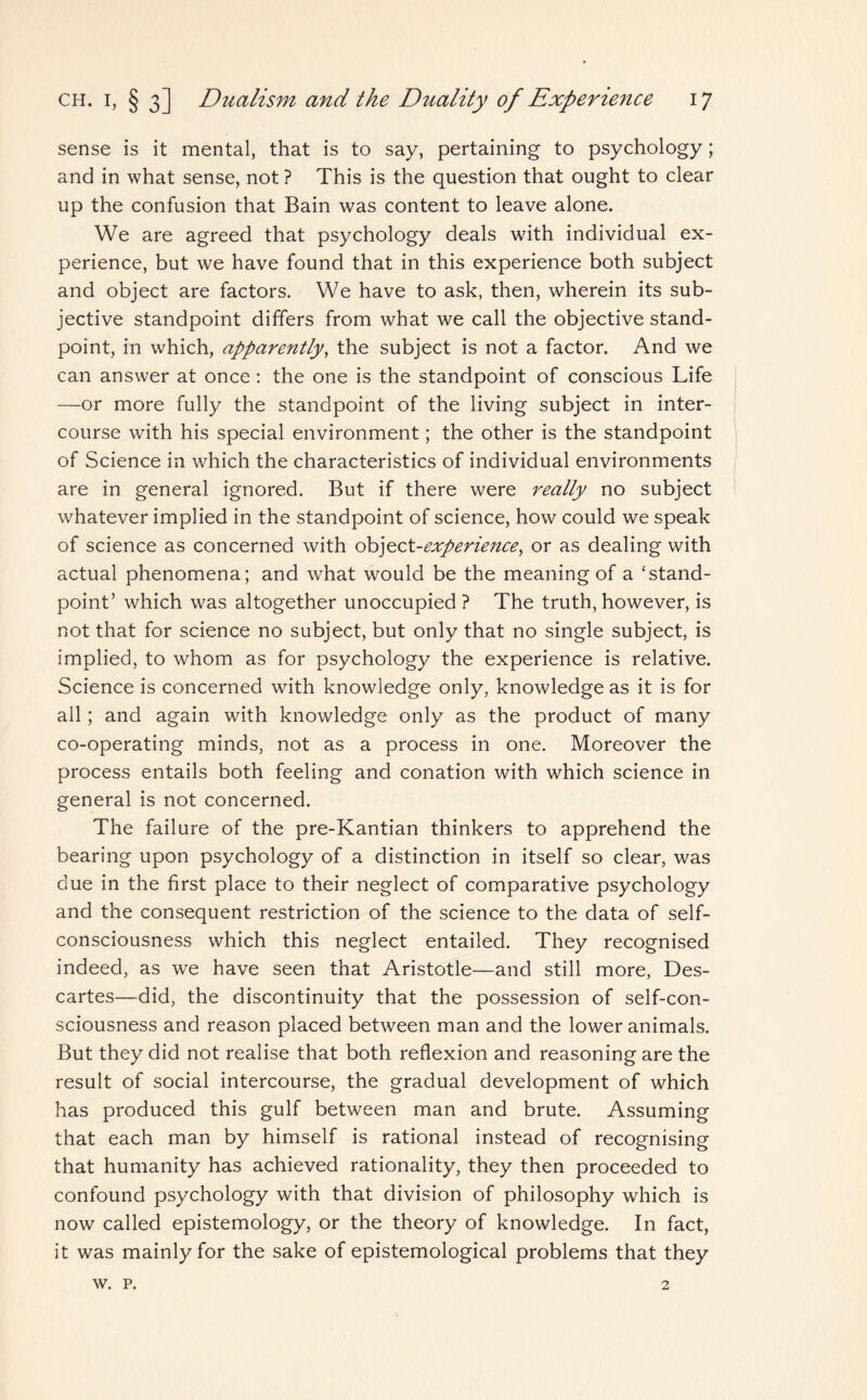 sense is it mental, that is to say, pertaining to psychology; and in what sense, not ? This is the question that ought to clear up the confusion that Bain was content to leave alone. We are agreed that psychology deals with individual ex¬ perience, but we have found that in this experience both subject and object are factors. We have to ask, then, wherein its sub¬ jective standpoint differs from what we call the objective stand¬ point, in which, apparently, the subject is not a factor. And we can answer at once: the one is the standpoint of conscious Life —or more fully the standpoint of the living subject in inter¬ course with his special environment; the other is the standpoint of Science in which the characteristics of individual environments are in general ignored. But if there were really no subject whatever implied in the standpoint of science, how could we speak of science as concerned with obj<to.t-experience, or as dealing with actual phenomena; and what would be the meaning of a ‘stand¬ point’ which was altogether unoccupied ? The truth, however, is not that for science no subject, but only that no single subject, is implied, to whom as for psychology the experience is relative. Science is concerned with knowledge only, knowledge as it is for all; and again with knowledge only as the product of many co-operating minds, not as a process in one. Moreover the process entails both feeling and conation with which science in general is not concerned. The failure of the pre-Kantian thinkers to apprehend the bearing upon psychology of a distinction in itself so clear, was clue in the first place to their neglect of comparative psychology and the consequent restriction of the science to the data of self- consciousness which this neglect entailed. They recognised indeed, as we have seen that Aristotle—and still more, Des¬ cartes—did, the discontinuity that the possession of self-con¬ sciousness and reason placed between man and the lower animals. But they did not realise that both reflexion and reasoning are the result of social intercourse, the gradual development of which has produced this gulf between man and brute. Assuming that each man by himself is rational instead of recognising that humanity has achieved rationality, they then proceeded to confound psychology with that division of philosophy which is now called epistemology, or the theory of knowledge. In fact, it was mainly for the sake of epistemological problems that they w. p. 2