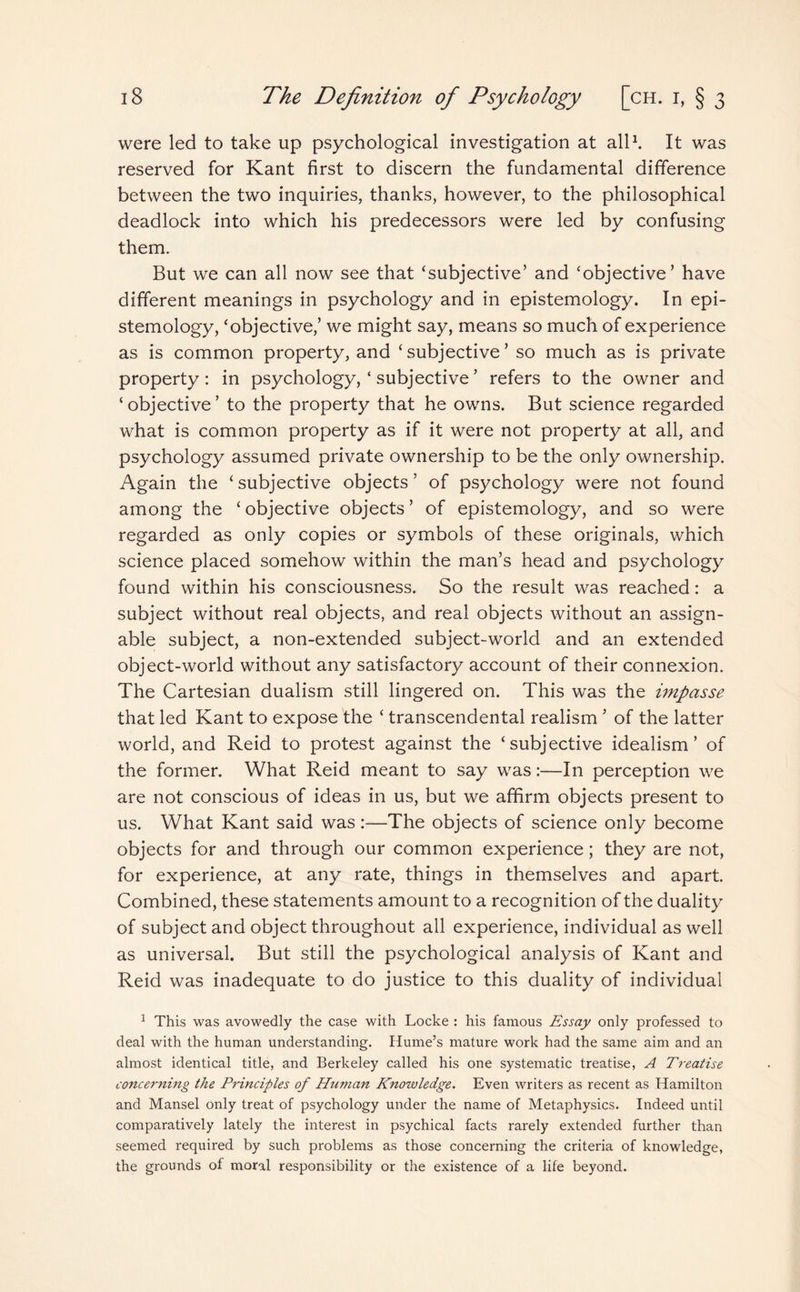 were led to take up psychological investigation at all1. It was reserved for Kant first to discern the fundamental difference between the two inquiries, thanks, however, to the philosophical deadlock into which his predecessors were led by confusing them. But we can all now see that ‘subjective’ and ‘objective’ have different meanings in psychology and in epistemology. In epi¬ stemology, ‘objective,’ we might say, means so much of experience as is common property, and ‘subjective’ so much as is private property: in psychology, ‘ subjective ’ refers to the owner and ‘objective’ to the property that he owns. But science regarded what is common property as if it were not property at all, and psychology assumed private ownership to be the only ownership. Again the ‘ subjective objects ’ of psychology were not found among the ‘ objective objects ’ of epistemology, and so were regarded as only copies or symbols of these originals, which science placed somehow within the man’s head and psychology found within his consciousness. So the result was reached: a subject without real objects, and real objects without an assign¬ able subject, a non-extended subject-world and an extended object-world without any satisfactory account of their connexion. The Cartesian dualism still lingered on. This was the impasse that led Kant to expose the ‘ transcendental realism ’ of the latter world, and Reid to protest against the ‘subjective idealism’ of the former. What Reid meant to say was:—In perception we are not conscious of ideas in us, but we affirm objects present to us. What Kant said was :—The objects of science only become objects for and through our common experience; they are not, for experience, at any rate, things in themselves and apart. Combined, these statements amount to a recognition of the duality of subject and object throughout all experience, individual as well as universal. But still the psychological analysis of Kant and Reid was inadequate to do justice to this duality of individual 1 This was avowedly the case with Locke : his famous Essay only professed to deal with the human understanding. Hume’s mature work had the same aim and an almost identical title, and Berkeley called his one systematic treatise, A Treatise concerning the Principles of Human Knowledge. Even writers as recent as Hamilton and Mansel only treat of psychology under the name of Metaphysics. Indeed until comparatively lately the interest in psychical facts rarely extended further than seemed required by such problems as those concerning the criteria of knowledge, the grounds of moral responsibility or the existence of a life beyond.