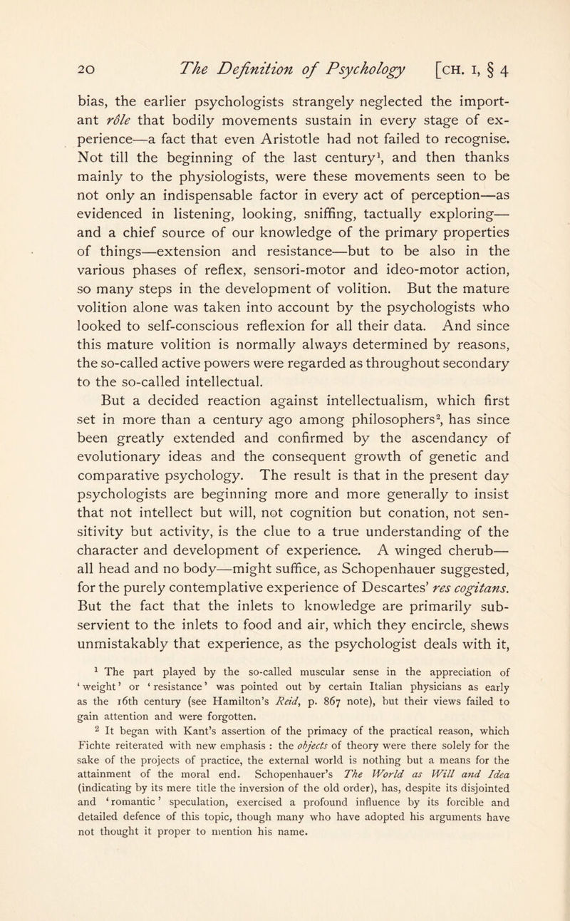 bias, the earlier psychologists strangely neglected the import¬ ant role that bodily movements sustain in every stage of ex¬ perience—a fact that even Aristotle had not failed to recognise. Not till the beginning of the last century1, and then thanks mainly to the physiologists, were these movements seen to be not only an indispensable factor in every act of perception—as evidenced in listening, looking, sniffing, tactually exploring— and a chief source of our knowledge of the primary properties of things—extension and resistance—but to be also in the various phases of reflex, sensori-motor and ideo-motor action, so many steps in the development of volition. But the mature volition alone was taken into account by the psychologists who looked to self-conscious reflexion for all their data. And since this mature volition is normally always determined by reasons, the so-called active powers were regarded as throughout secondary to the so-called intellectual. But a decided reaction against intellectualism, which first set in more than a century ago among philosophers2, has since been greatly extended and confirmed by the ascendancy of evolutionary ideas and the consequent growth of genetic and comparative psychology. The result is that in the present day psychologists are beginning more and more generally to insist that not intellect but will, not cognition but conation, not sen¬ sitivity but activity, is the clue to a true understanding of the character and development of experience. A winged cherub— all head and no body—might suffice, as Schopenhauer suggested, for the purely contemplative experience of Descartes’ res cogitans. But the fact that the inlets to knowledge are primarily sub¬ servient to the inlets to food and air, which they encircle, shews unmistakably that experience, as the psychologist deals with it, 1 The part played by the so-called muscular sense in the appreciation of ‘ weight ’ or ‘ resistance ’ was pointed out by certain Italian physicians as early as the 16th century (see Hamilton’s Reid, p. 867 note), but their views failed to gain attention and were forgotten. 2 It began with Kant’s assertion of the primacy of the practical reason, which Fichte reiterated with new emphasis : the objects of theory were there solely for the sake of the projects of practice, the external world is nothing but a means for the attainment of the moral end. Schopenhauer’s The World as Will and Idea (indicating by its mere title the inversion of the old order), has, despite its disjointed and ‘ romantic ’ speculation, exercised a profound influence by its forcible and detailed defence of this topic, though many who have adopted his arguments have not thought it proper to mention his name.