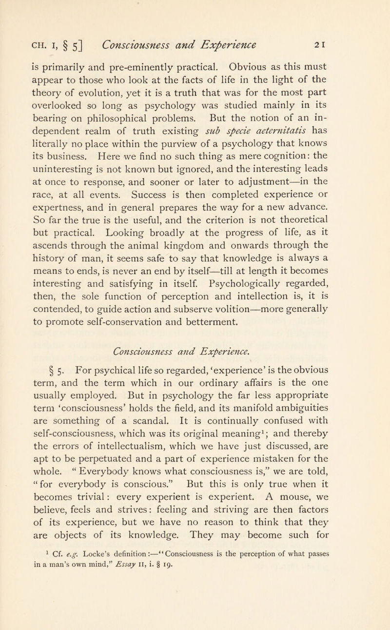 is primarily and pre-eminently practical. Obvious as this must appear to those who look at the facts of life in the light of the theory of evolution, yet it is a truth that was for the most part overlooked so long as psychology was studied mainly in its bearing on philosophical problems. But the notion of an in¬ dependent realm of truth existing sub specie aeternitatis has literally no place within the purview of a psychology that knows its business. Here we find no such thing as mere cognition: the uninteresting is not known but ignored, and the interesting leads at once to response, and sooner or later to adjustment—in the race, at all events. Success is then completed experience or expertness, and in general prepares the way for a new advance. So far the true is the useful, and the criterion is not theoretical but practical. Looking broadly at the progress of life, as it ascends through the animal kingdom and onwards through the history of man, it seems safe to say that knowledge is always a means to ends, is never an end by itself—till at length it becomes interesting and satisfying in itself. Psychologically regarded, then, the sole function of perception and intellection is, it is contended, to guide action and subserve volition—more generally to promote self-conservation and betterment. Consciousness and Experience. § 5. For psychical life so regarded, ‘experience’ is the obvious term, and the term which in our ordinary affairs is the one usually employed. But in psychology the far less appropriate term ‘consciousness’ holds the field, and its manifold ambiguities are something of a scandal. It is continually confused with self-consciousness, which was its original meaning1; and thereby the errors of intellectualism, which we have just discussed, are apt to be perpetuated and a part of experience mistaken for the whole. “ Everybody knows what consciousness is,” we are told, “ for everybody is conscious.” But this is only true when it becomes trivial: every experient is experient. A mouse, we believe, feels and strives: feeling and striving are then factors of its experience, but we have no reason to think that they are objects of its knowledge. They may become such for 1 Cf. e.g. Locke’s definition:—“Consciousness is the perception of what passes in a man’s own mind,” Essay II, i. § 19.