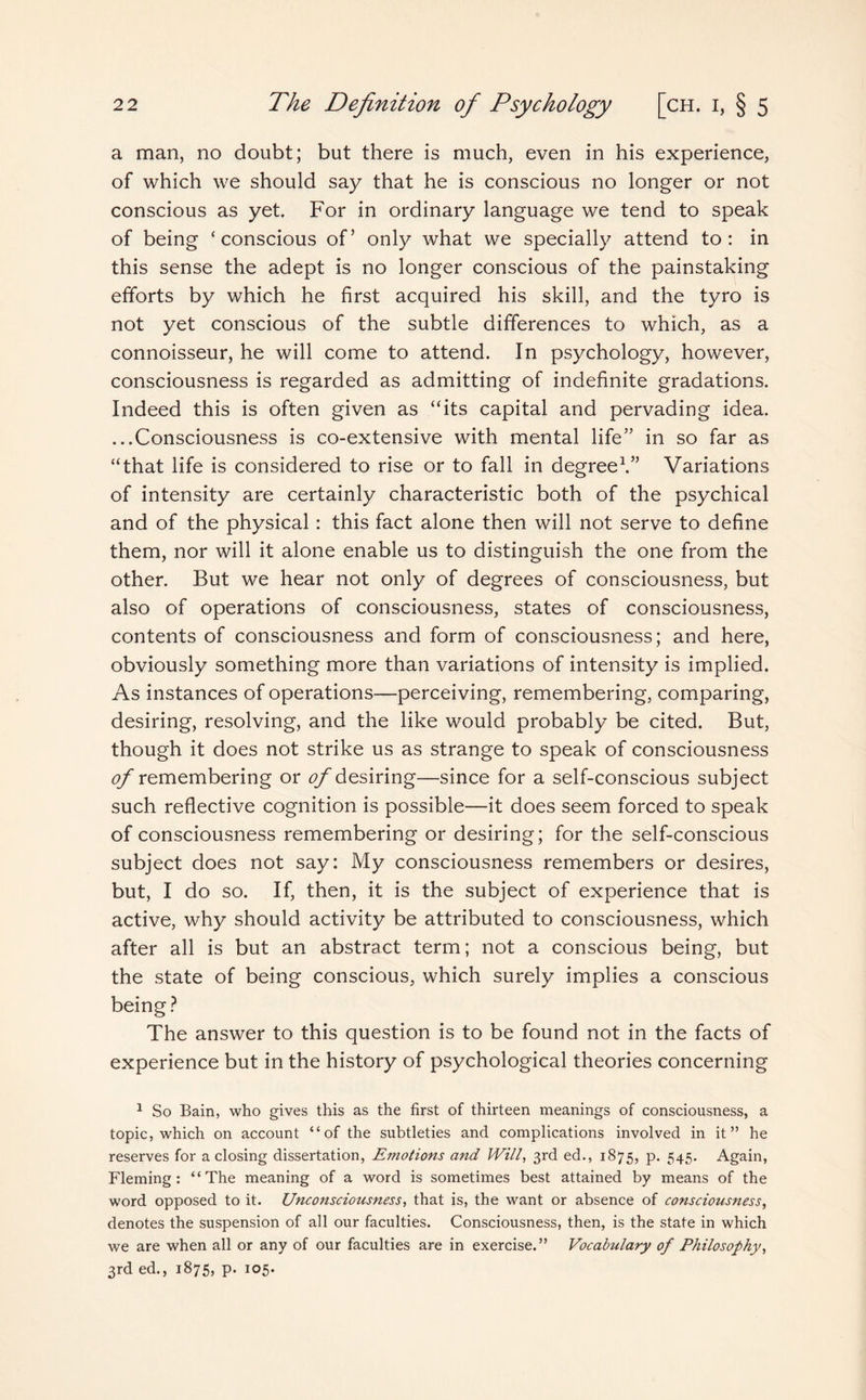 a man, no doubt; but there is much, even in his experience, of which we should say that he is conscious no longer or not conscious as yet. For in ordinary language we tend to speak of being ‘conscious of’ only what we specially attend to: in this sense the adept is no longer conscious of the painstaking efforts by which he first acquired his skill, and the tyro is not yet conscious of the subtle differences to which, as a connoisseur, he will come to attend. In psychology, however, consciousness is regarded as admitting of indefinite gradations. Indeed this is often given as “its capital and pervading idea. ...Consciousness is co-extensive with mental life” in so far as “that life is considered to rise or to fall in degree1.” Variations of intensity are certainly characteristic both of the psychical and of the physical: this fact alone then will not serve to define them, nor will it alone enable us to distinguish the one from the other. But we hear not only of degrees of consciousness, but also of operations of consciousness, states of consciousness, contents of consciousness and form of consciousness; and here, obviously something more than variations of intensity is implied. As instances of operations—perceiving, remembering, comparing, desiring, resolving, and the like would probably be cited. But, though it does not strike us as strange to speak of consciousness tf/* remembering or <?/ desiring—since for a self-conscious subject such reflective cognition is possible—it does seem forced to speak of consciousness remembering or desiring; for the self-conscious subject does not say: My consciousness remembers or desires, but, I do so. If, then, it is the subject of experience that is active, why should activity be attributed to consciousness, which after all is but an abstract term; not a conscious being, but the state of being conscious, which surely implies a conscious being ? The answer to this question is to be found not in the facts of experience but in the history of psychological theories concerning 1 So Bain, who gives this as the first of thirteen meanings of consciousness, a topic, which on account “of the subtleties and complications involved in it” he reserves for a closing dissertation, Emotions and Will, 3rd ed., 1875, p. 545. Again, Fleming: “The meaning of a word is sometimes best attained by means of the word opposed to it. Unconsciousness, that is, the want or absence of consciousness, denotes the suspension of all our faculties. Consciousness, then, is the state in which we are when all or any of our faculties are in exercise.” Vocabulary of Philosophy, 3rd ed., 1875, p. 105.