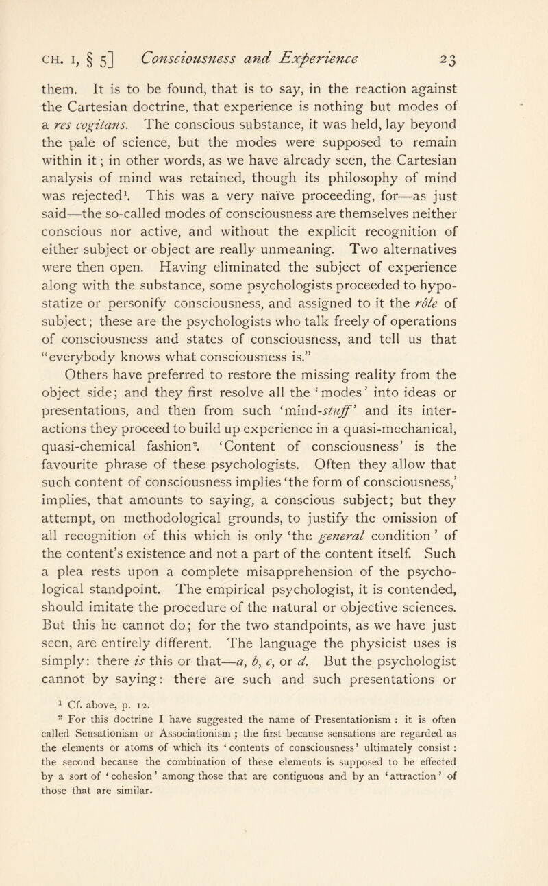 them. It is to be found, that is to say, in the reaction against the Cartesian doctrine, that experience is nothing but modes of a res cogitans. The conscious substance, it was held, lay beyond the pale of science, but the modes were supposed to remain within it; in other words, as we have already seen, the Cartesian analysis of mind was retained, though its philosophy of mind was rejected1. This was a very naive proceeding, for—as just said—the so-called modes of consciousness are themselves neither conscious nor active, and without the explicit recognition of either subject or object are really unmeaning. Two alternatives were then open. Having eliminated the subject of experience along with the substance, some psychologists proceeded to hypo- statize or personify consciousness, and assigned to it the role of subject; these are the psychologists who talk freely of operations of consciousness and states of consciousness, and tell us that “everybody knows what consciousness is.” Others have preferred to restore the missing reality from the object side; and they first resolve all the ‘modes’ into ideas or presentations, and then from such ‘mind-stuff' and its inter¬ actions they proceed to build up experience in a quasi-mechanical, quasi-chemical fashion2. ‘Content of consciousness’ is the favourite phrase of these psychologists. Often they allow that such content of consciousness implies‘the form of consciousness,’ implies, that amounts to saying, a conscious subject; but they attempt, on methodological grounds, to justify the omission of all recognition of this which is only ‘the general condition ’ of the content’s existence and not a part of the content itself. Such a plea rests upon a complete misapprehension of the psycho¬ logical standpoint. The empirical psychologist, it is contended, should imitate the procedure of the natural or objective sciences. But this he cannot do; for the two standpoints, as we have just seen, are entirely different. The language the physicist uses is simply: there is this or that—a, b, c, or d. But the psychologist cannot by saying: there are such and such presentations or 1 Cf. above, p. 12. 2 For this doctrine I have suggested the name of Presentationism : it is often called Sensationism or Associationism ; the first because sensations are regarded as the elements or atoms of which its ‘contents of consciousness’ ultimately consist: the second because the combination of these elements is supposed to be effected by a sort of * cohesion ’ among those that are contiguous and by an ‘ attraction ’ of those that are similar.