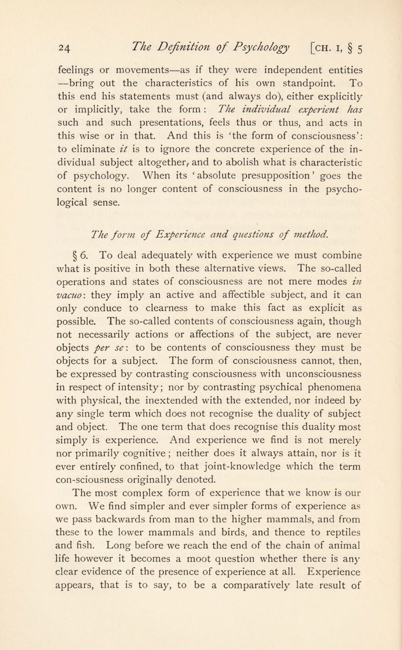 feelings or movements—as if they were independent entities —bring out the characteristics of his own standpoint. To this end his statements must (and always do), either explicitly or implicitly, take the form : The individual experient has such and such presentations, feels thus or thus, and acts in this wise or in that. And this is The form of consciousness’: to eliminate it is to ignore the concrete experience of the in¬ dividual subject altogether,•> and to abolish what is characteristic of psychology. When its c absolute presupposition ’ goes the content is no longer content of consciousness in the psycho¬ logical sense. The form of Experience and questions of method. § 6. To deal adequately with experience we must combine what is positive in both these alternative views. The so-called operations and states of consciousness are not mere modes in vacuo: they imply an active and affectible subject, and it can only conduce to clearness to make this fact as explicit as possible. The so-called contents of consciousness again, though not necessarily actions or affections of the subject, are never objects per se: to be contents of consciousness they must be objects for a subject. The form of consciousness cannot, then, be expressed by contrasting consciousness with unconsciousness in respect of intensity; nor by contrasting psychical phenomena with physical, the inextended with the extended, nor indeed by any single term which does not recognise the duality of subject and object. The one term that does recognise this duality most simply is experience. And experience we find is not merely nor primarily cognitive; neither does it always attain, nor is it ever entirely confined, to that joint-knowledge which the term con-sciousness originally denoted. The most complex form of experience that we know is our own. We find simpler and ever simpler forms of experience as we pass backwards from man to the higher mammals, and from these to the lower mammals and birds, and thence to reptiles and fish. Long before we reach the end of the chain of animal life however it becomes a moot question whether there is any clear evidence of the presence of experience at all. Experience appears, that is to say, to be a comparatively late result of