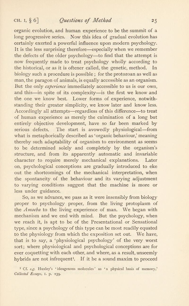 organic evolution, and human experience to be the summit of a long progressive series. Now this idea of gradual evolution has certainly exerted a powerful influence upon modern psychology. It is the less surprising therefore—especially when we remember the defects of the older psychology—to find that the attempt is now frequently made to treat psychology wholly according to the historical, or as it is oftener called, the genetic, method. In biology such a procedure is possible ; for the protozoan as well as man, the paragon of animals, is equally accessible as an organism. But the only experience immediately accessible to us is our own, and this—in spite of its complexity—is the first we know and the one we know best. Lower forms of experience, notwith¬ standing their greater simplicity, we know later and know less. Accordingly all attempts—regardless of this difference—to treat of human experience as merely the culmination of a long but entirely objective development, have so far been marked by serious defects. The start is avowedly physiological—from what is metaphorically described as ‘organic behaviour/ meaning thereby such adaptability of organism to environment as seems to be determined solely and completely by the organism’s structure, and from its apparently automatic and invariable character to require merely mechanical explanations. Later on, psychological conceptions are gradually introduced to eke out the shortcomings of the mechanical interpretation, when the spontaneity of the behaviour and its varying adjustment to varying conditions suggest that the machine is more or less under guidance. So, as we advance, we pass as it were insensibly from biology proper to psychology proper, from the living protoplasm of the Amoeba to the living experience of man. We began with mechanism and we end with mind. But the psychology, when we reach it, is apt to be of the Presentational or Sensational type, since a psychology of this type can be most readily equated to the physiology from which the exposition set out. We have, that is to say, a ‘physiological psychology’ of the very worst sort; where physiological and psychological conceptions are for ever coquetting with each other, and where, as a result, unseemly hybrids are not infrequent1. If it be a sound maxim to proceed 1 Cf. e.g. Huxley’s ‘ ideagenous molecules ’ as ‘ a physical basis of memory,’ Collected Essays, I. p. 239.