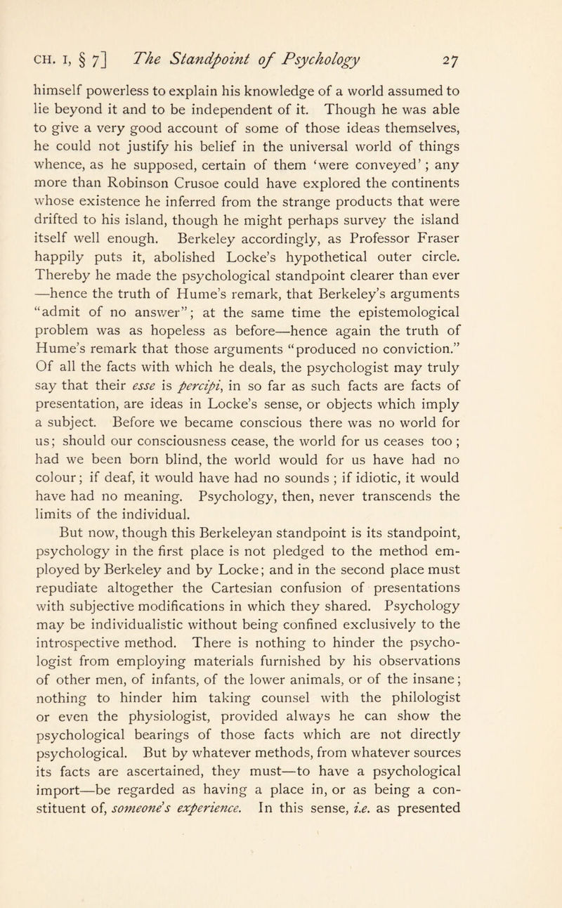 himself powerless to explain his knowledge of a world assumed to lie beyond it and to be independent of it. Though he was able to give a very good account of some of those ideas themselves, he could not justify his belief in the universal world of things whence, as he supposed, certain of them ‘were conveyed’; any more than Robinson Crusoe could have explored the continents whose existence he inferred from the strange products that were drifted to his island, though he might perhaps survey the island itself well enough. Berkeley accordingly, as Professor Fraser happily puts it, abolished Locke’s hypothetical outer circle. Thereby he made the psychological standpoint clearer than ever —hence the truth of Hume’s remark, that Berkeley’s arguments “admit of no answer”; at the same time the epistemological problem was as hopeless as before—hence again the truth of Hume’s remark that those arguments “produced no conviction.” Of all the facts with which he deals, the psychologist may truly say that their esse is percipi, in so far as such facts are facts of presentation, are ideas in Locke’s sense, or objects which imply a subject. Before we became conscious there was no world for us; should our consciousness cease, the world for us ceases too ; had we been born blind, the world would for us have had no colour; if deaf, it would have had no sounds ; if idiotic, it would have had no meaning. Psychology, then, never transcends the limits of the individual. But now, though this Berkeleyan standpoint is its standpoint, psychology in the first place is not pledged to the method em¬ ployed by Berkeley and by Locke; and in the second place must repudiate altogether the Cartesian confusion of presentations with subjective modifications in which they shared. Psychology may be individualistic without being confined exclusively to the introspective method. There is nothing to hinder the psycho¬ logist from employing materials furnished by his observations of other men, of infants, of the lower animals, or of the insane; nothing to hinder him taking counsel with the philologist or even the physiologist, provided always he can show the psychological bearings of those facts which are not directly psychological. But by whatever methods, from whatever sources its facts are ascertained, they must—to have a psychological import—be regarded as having a place in, or as being a con¬ stituent of, someone s experience. In this sense, i.e. as presented