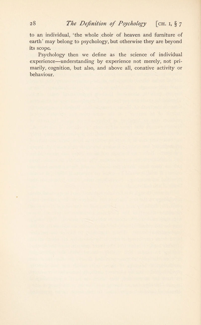 to an individual, 'the whole choir of heaven and furniture of earth’ may belong to psychology, but otherwise they are beyond its scope. Psychology then we define as the science of individual experience—understanding by experience not merely, not pri¬ marily, cognition, but also, and above all, conative activity or behaviour.