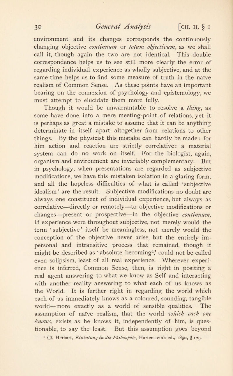 environment and its changes corresponds the continuously changing objective continuum or totum objectivum, as we shall call it, though again the two are not identical. This double correspondence helps us to see still more clearly the error of regarding individual experience as wholly subjective, and at the same time helps us to find some measure of truth in the naive realism of Common Sense. As these points have an important bearing on the connexion of psychology and epistemology, we must attempt to elucidate them more fully. Though it would be unwarrantable to resolve a thing, as some have done, into a mere meeting-point of relations, yet it is perhaps as great a mistake to assume that it can be anything determinate in itself apart altogether from relations to other things. By the physicist this mistake can hardly be made: for him action and reaction are strictly correlative: a material system can do no work on itself. For the biologist, again, organism and environment are invariably complementary. But in psychology, when presentations are regarded as subjective modifications, we have this mistaken isolation in a glaring form, and all the hopeless difficulties of what is called ‘subjective idealism’ are the result. Subjective modifications no doubt are always one constituent of individual experience, but always as correlative—directly or remotely—to objective modifications or changes—present or prospective—in the objective continuum. If experience were throughout subjective, not merely would the term ‘ subjective ’ itself be meaningless, not merely would the conception of the objective never arise, but the entirely im¬ personal and intransitive process that remained, though it might be described as ‘ absolute becoming1,5 could not be called even solipsism, least of all real experience. Wherever experi¬ ence is inferred, Common Sense, then, is right in positing a real agent answering to what we know as Self and interacting with another reality answering to what each of us knows as the World. It is further right in regarding the world which each of us immediately knows as a coloured, sounding, tangible world—more exactly as a world of sensible qualities. The assumption of naive realism, that the world which each one knows, exists as he knows it, independently of him, is ques¬ tionable, to say the least. But this assumption goes beyond 1 Cf. Herbart, Einleitung in die Philosophie, Iiartenstein’s ed., 1850, § 129.