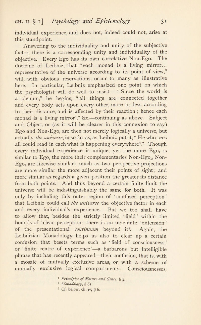 individual experience, and does not, indeed could not, arise at this standpoint. Answering to the individuality and unity of the subjective factor, there is a corresponding unity and individuality of the objective. Every Ego has its own correlative Non-Ego. The doctrine of Leibniz, that “each monad is a living mirror... representative of the universe according to its point of view,” will, with obvious reservations, occur to many as illustrative here. In particular, Leibniz emphasized one point on which the psychologist will do well to insist. “Since the world is a plenum,” he begins, “ all things are connected together and every body acts upon every other, more or less, according to their distance, and is affected by their reaction ; hence each monad is a living mirror1,” &c.—continuing as above. Subject and Object, or (as it will be clearer in this connexion to say) Ego and Non-Ego, are then not merely logically a universe, but actually the universe, in so far as, as Leibniz put it, “ He who sees all could read in each what is happening everywhere2.” Though every individual experience is unique, yet the more Egot is similar to Ego2 the more their complementaries Non-Ego^ Non- Ego2 are likewise similar; much as two perspective projections are more similar the more adjacent their points of sight; and more similar as regards a given position the greater its distance from both points. And thus beyond a certain finite limit the universe will be indistinguishably the same for both. It was only by including this outer region of ‘confused perception’ that Leibniz could call the universe the objective factor in each and every individual’s experience. But we too shall have to allow that, besides the strictly limited ‘ field ’ within the bounds of ‘ clear perception,’ there is an indefinite ‘ extension ’ of the presentational continuum beyond it3. Again, the Leibnizian Monadology helps us also to clear up a certain confusion that besets terms such as ‘ field of consciousness,’ or ‘finite centre of experience’—a barbarous but intelligible phrase that has recently appeared—their confusion, that is, with a mosaic of mutually exclusive areas, or with a scheme of mutually exclusive logical compartments. Consciousnesses, 1 Principles of Nature and Grace, § 3. 2 Monadology, § 61. 3 Cf. below, ch. iv, § 6.