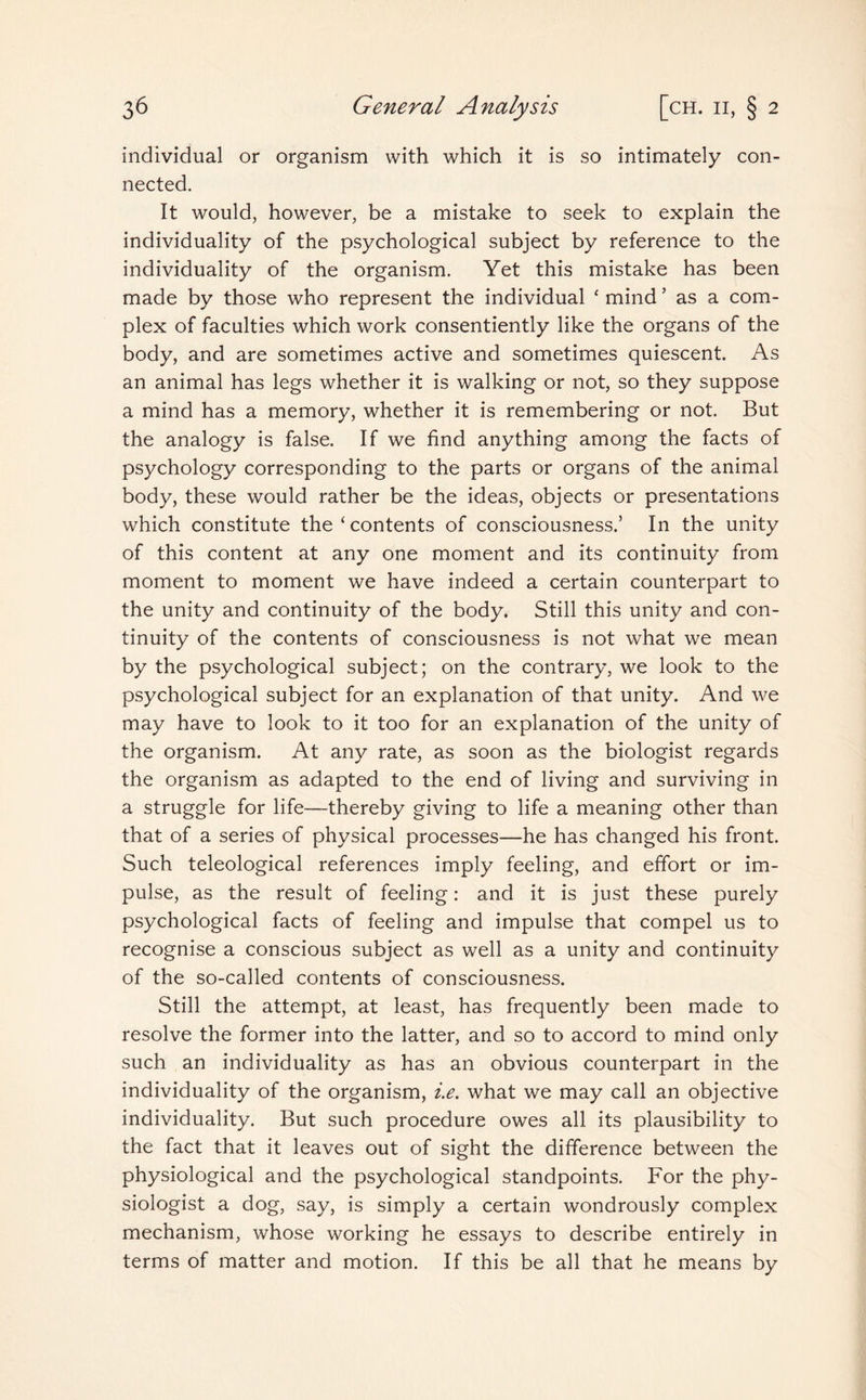 individual or organism with which it is so intimately con¬ nected. It would, however, be a mistake to seek to explain the individuality of the psychological subject by reference to the individuality of the organism. Yet this mistake has been made by those who represent the individual ‘ mind ’ as a com¬ plex of faculties which work consentiently like the organs of the body, and are sometimes active and sometimes quiescent. As an animal has legs whether it is walking or not, so they suppose a mind has a memory, whether it is remembering or not. But the analogy is false. If we find anything among the facts of psychology corresponding to the parts or organs of the animal body, these would rather be the ideas, objects or presentations which constitute the‘contents of consciousness.’ In the unity of this content at any one moment and its continuity from moment to moment we have indeed a certain counterpart to the unity and continuity of the body. Still this unity and con¬ tinuity of the contents of consciousness is not what we mean by the psychological subject; on the contrary, we look to the psychological subject for an explanation of that unity. And we may have to look to it too for an explanation of the unity of the organism. At any rate, as soon as the biologist regards the organism as adapted to the end of living and surviving in a struggle for life—thereby giving to life a meaning other than that of a series of physical processes—he has changed his front. Such teleological references imply feeling, and effort or im¬ pulse, as the result of feeling: and it is just these purely psychological facts of feeling and impulse that compel us to recognise a conscious subject as well as a unity and continuity of the so-called contents of consciousness. Still the attempt, at least, has frequently been made to resolve the former into the latter, and so to accord to mind only such an individuality as has an obvious counterpart in the individuality of the organism, i.e. what we may call an objective individuality. But such procedure owes all its plausibility to the fact that it leaves out of sight the difference between the physiological and the psychological standpoints. For the phy¬ siologist a dog, say, is simply a certain wondrously complex mechanism, whose working he essays to describe entirely in terms of matter and motion. If this be all that he means by