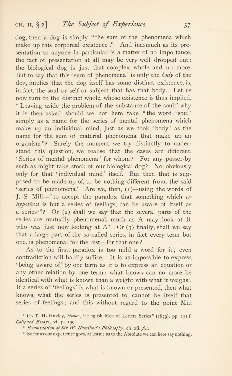 dog, then a dog is simply “ the sum of the phenomena which make up this corporeal existence1.” And inasmuch as its pre¬ sentation to anyone in particular is a matter of no importance, the fact of presentation at all may be very well dropped out: the biological dog is just that complex whole and no more. But to say that this ‘ sum of phenomena ’ is only the body of the dog, implies that the dog itself has some distinct existence, is, in fact, the soul or self or subject that has that body. Let us now turn to the distinct whole, whose existence is thus implied. “ Leaving aside the problem of the substance of the soul,” why it is then asked, should we not here take “ the word ‘ soul ’ simply as a name for the series of mental phenomena which make up an individual mind, just as we took 'body’ as the name for the sum of material phenomena that make up an organism”? Surely the moment we try distinctly to under¬ stand this question, we realise that the cases are different. ‘ Series of mental phenomena ’ for whom ? For any passer-by such as might take stock of our biological dog? No, obviously only for that ‘ individual mind ’ itself. But then that is sup¬ posed to be made up of, to be nothing different from, the said ‘series of phenomena.’ Are we, then, (1)—using the words of J. S. Mill—“ to accept the paradox that something which ex hypothesi is but a series of feelings, can be aware of itself as a series2”? Or (2) shall we say that the several parts of the series are mutually phenomenal, much as A may, look at B, who was just now looking at A? Or (3) finally, shall we say that a large part of the so-called series, in fact every term but one, is phenomenal for the rest—for that one ? As to the first, paradox is too mild a word for it; even contradiction will hardly suffice. It is as impossible to express ‘ being aware of’ by one term as it is to express an equation or any other relation by one term : what knows can no more be identical with what is known than a weight with what it weighs3. If a series of ‘feelings’ is what is known or presented, then what knows, what the series is presented to, cannot be itself that series of feelings; and this without regard to the point Mill 1 Cf. T. H. Huxley, Hume, “English Men of Letters Series” (1879), PP- I7I f* Collected Essays, vi. p. 199. 2 Examination of Sir W. Hamilton's Philosophy, ch. xii.fin. 3 So far as our experience goes, at least: as to the Absolute we can here say nothing.