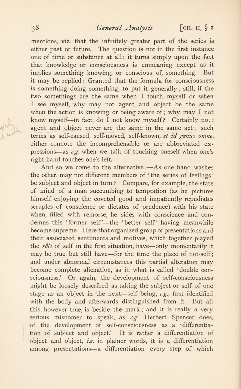 mentions, viz. that the infinitely greater part of the series is either past or future. The question is not in the first instance one of time or substance at all: it turns simply upon the fact that knowledge or consciousness is unmeaning except as it implies something knowing, or conscious of, something. But it may be replied : Granted that the formula for consciousness is something doing something, to put it generally; still, if the two somethings are the same when I touch myself or when I see myself, why may not agent and object be the same when the action is knowing or being aware of; why may I not know myself—in fact, do I not know myself? Certainly not; agent and object never are the same in the same act; such terms as self-caused, self-moved, self-known, et id genus omne, either connote the incomprehensible or are abbreviated ex¬ pressions—as eg. when we talk of touching oneself when one’s right hand touches one’s left. And so we come to the alternative :—As one hand washes the other, may not different members of ‘ the series of feelings ’ be subject and object in turn ? Compare, for example, the state of mind of a man succumbing to temptation (as he pictures himself enjoying the coveted good and impatiently repudiates scruples of conscience or dictates of prudence) with his state when, filled with remorse, he sides with conscience and con¬ demns this ‘former self’—the ‘better self’ having meanwhile become supreme. Here that organized group of presentations and their associated sentiments and motives, which together played the role of self in the first situation, have—only momentarily it may be true, but still have—for the time the place of not-self; and under abnormal circumstances this partial alteration may become complete alienation, as in what is called ‘ double con¬ sciousness.’ Or again, the development of self-consciousness might be loosely described as taking the subject or self of one stage as an object in the next—self being, eg., first identified with the body and afterwards distinguished from it. But all this, however true, is beside the mark; and it is really a very serious misnomer to speak, as eg. Herbert Spencer does, of the development of self-consciousness as a ‘ differentia¬ tion of subject and object.’ It is rather a differentiation of object and object, i.e. in plainer words, it is a differentiation among presentations—a differentiation every step of which