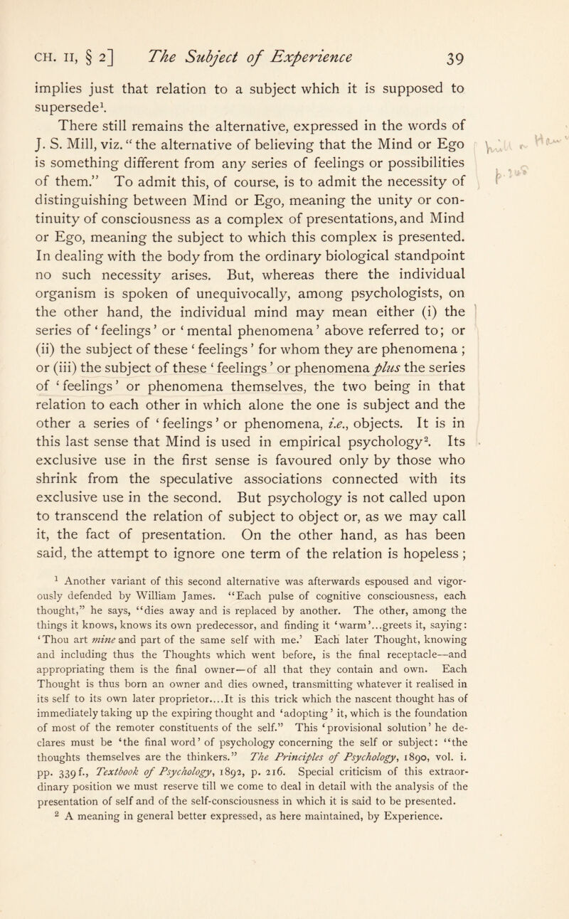 implies just that relation to a subject which it is supposed to supersede1. There still remains the alternative, expressed in the words of J. S. Mill, viz. “ the alternative of believing that the Mind or Ego is something different from any series of feelings or possibilities of them.” To admit this, of course, is to admit the necessity of distinguishing between Mind or Ego, meaning the unity or con¬ tinuity of consciousness as a complex of presentations, and Mind or Ego, meaning the subject to which this complex is presented. In dealing with the body from the ordinary biological standpoint no such necessity arises. But, whereas there the individual organism is spoken of unequivocally, among psychologists, on the other hand, the individual mind may mean either (i) the series of‘feelings’ or ‘mental phenomena’ above referred to; or (ii) the subject of these ‘ feelings ’ for whom they are phenomena ; or (iii) the subject of these ‘ feelings ’ or phenomena/to the series of ‘ feelings ’ or phenomena themselves, the two being in that relation to each other in which alone the one is subject and the other a series of ‘ feelings ’ or phenomena, i.e., objects. It is in this last sense that Mind is used in empirical psychology2. Its exclusive use in the first sense is favoured only by those who shrink from the speculative associations connected with its exclusive use in the second. But psychology is not called upon to transcend the relation of subject to object or, as we may call it, the fact of presentation. On the other hand, as has been said, the attempt to ignore one term of the relation is hopeless; 1 Another variant of this second alternative was afterwards espoused and vigor¬ ously defended by William James. “Each pulse of cognitive consciousness, each thought,” he says, “dies away and is replaced by another. The other, among the things it knows, knows its own predecessor, and finding it ‘warm’...greets it, saying: ‘Thou art mine ana part of the same self with me.’ Each later Thought, knowing and including thus the Thoughts which went before, is the final receptacle—and appropriating them is the final owner—of all that they contain and own. Each Thought is thus born an owner and dies owned, transmitting whatever it realised in its self to its own later proprietor....It is this trick which the nascent thought has of immediately taking up the expiring thought and ‘adopting’ it, which is the foundation of most of the remoter constituents of the self.” This ‘provisional solution’ he de¬ clares must be ‘the final word’ of psychology concerning the self or subject: “the thoughts themselves are the thinkers.” The Principles of Psychology, 1890, vol. i. pp. 339 b, Textbook of Psychology, 1892, p. 216. Special criticism of this extraor¬ dinary position we must reserve till we come to deal in detail with the analysis of the presentation of self and of the self-consciousness in which it is said to be presented. 2 A meaning in general better expressed, as here maintained, by Experience.