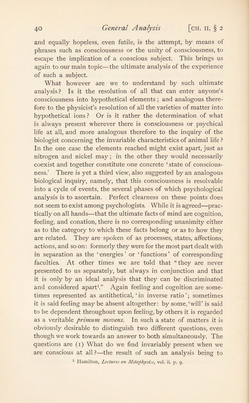 and equally hopeless, even futile, is the attempt, by means of phrases such as consciousness or the unity of consciousness, to escape the implication of a conscious subject. This brings us again to our main topic—the ultimate analysis of the experience of such a subject. What however are we to understand by such ultimate analysis? Is it the resolution of all that can enter anyone’s consciousness into hypothetical elements ; and analogous there¬ fore to the physicist’s resolution of all the varieties of matter into hypothetical ions ? Or is it rather the determination of what is always present wherever there is consciousness or psychical life at all, and more analogous therefore to the inquiry of the biologist concerning the invariable characteristics of animal life ? In the one case the elements reached might exist apart, just as nitrogen and nickel may; in the other they would necessarily coexist and together constitute one concrete ‘ state of conscious¬ ness.’ There is yet a third view, also suggested by an analogous biological inquiry, namely, that this consciousness is resolvable into a cycle of events, the several phases of which psychological analysis is to ascertain. Perfect clearness on these points does not seem to exist among psychologists. While it is agreed—prac¬ tically on all hands—that the ultimate facts of mind are cognition, feeling, and conation, there is no corresponding unanimity either as to the category to which these facts belong or as to how they are related. They are spoken of as processes, states, affections, actions, and so on: formerly they were for the most part dealt with in separation as the ‘ energies ’ or ‘ functions ’ of corresponding faculties. At other times we are told that “ they are never presented to us separately, but always in conjunction and that it is only by an ideal analysis that they can be discriminated and considered apart1.” Again feeling and cognition are some¬ times represented as antithetical, ‘ in inverse ratio’; sometimes it is said feeling may be absent altogether: by some, ‘will’ is said to be dependent throughout upon feeling, by others it is regarded as a veritable primtnn movens. In such a state of matters it is obviously desirable to distinguish two different questions, even though we work towards an answer to both simultaneously. The questions are (1) What do we find invariably present when we are conscious at all ?—the result of such an analysis being to 1 Hamilton, Lectures on Metaphysics, vol. ii. p. 9.