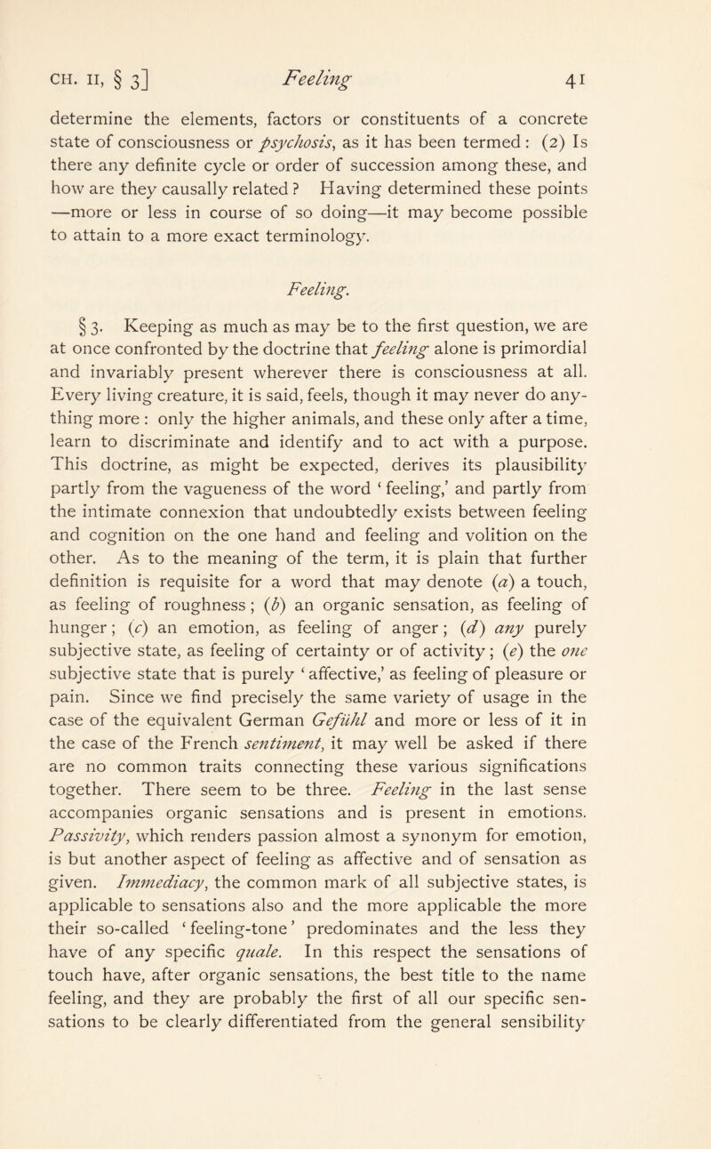 determine the elements, factors or constituents of a concrete state of consciousness or psychosis, as it has been termed : (2) Is there any definite cycle or order of succession among these, and how are they causally related ? Having determined these points —more or less in course of so doing—it may become possible to attain to a more exact terminology. Feeling. § 3. Keeping as much as may be to the first question, we are at once confronted by the doctrine that feeling alone is primordial and invariably present wherever there is consciousness at all. Every living creature, it is said, feels, though it may never do any¬ thing more : only the higher animals, and these only after a time, learn to discriminate and identify and to act with a purpose. This doctrine, as might be expected, derives its plausibility partly from the vagueness of the word ‘ feeling,’ and partly from the intimate connexion that undoubtedly exists between feeling and cognition on the one hand and feeling and volition on the other. As to the meaning of the term, it is plain that further definition is requisite for a word that may denote (a) a touch, as feeling of roughness; (J?) an organic sensation, as feeling of hunger; (y) an emotion, as feeling of anger; (d) any purely subjective state, as feeling of certainty or of activity; (e) the one subjective state that is purely ‘affective,’ as feeling of pleasure or pain. Since we find precisely the same variety of usage in the case of the equivalent German Gefiihl and more or less of it in the case of the French sentiment, it may well be asked if there are no common traits connecting these various significations together. There seem to be three. Feeling in the last sense accompanies organic sensations and is present in emotions. Passivity, which renders passion almost a synonym for emotion, is but another aspect of feeling as affective and of sensation as given. Immediacy, the common mark of all subjective states, is applicable to sensations also and the more applicable the more their so-called ‘ feeling-tone ’ predominates and the less they have of any specific quale. In this respect the sensations of touch have, after organic sensations, the best title to the name feeling, and they are probably the first of all our specific sen¬ sations to be clearly differentiated from the general sensibility