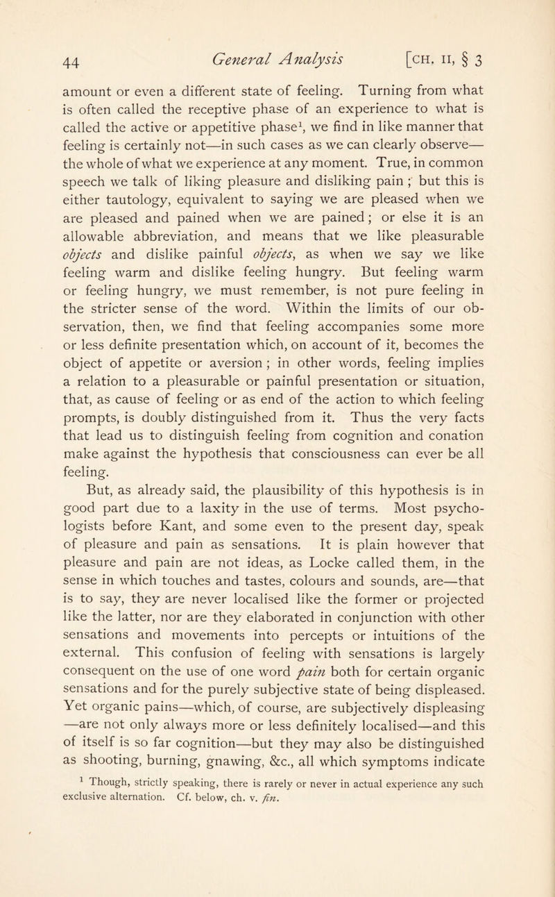 amount or even a different state of feeling. Turning from what is often called the receptive phase of an experience to what is called the active or appetitive phase1, we find in like manner that feeling is certainly not—in such cases as we can clearly observe— the whole of what we experience at any moment. True, in common speech we talk of liking pleasure and disliking pain but this is either tautology, equivalent to saying we are pleased when we are pleased and pained when we are pained; or else it is an allowable abbreviation, and means that we like pleasurable objects and dislike painful objects, as when we say we like feeling warm and dislike feeling hungry. But feeling warm or feeling hungry, we must remember, is not pure feeling in the stricter sense of the word. Within the limits of our ob¬ servation, then, we find that feeling accompanies some more or less definite presentation which, on account of it, becomes the object of appetite or aversion ; in other words, feeling implies a relation to a pleasurable or painful presentation or situation, that, as cause of feeling or as end of the action to which feeling prompts, is doubly distinguished from it. Thus the very facts that lead us to distinguish feeling from cognition and conation make against the hypothesis that consciousness can ever be all feeling. But, as already said, the plausibility of this hypothesis is in good part due to a laxity in the use of terms. Most psycho¬ logists before Kant, and some even to the present day, speak of pleasure and pain as sensations. It is plain however that pleasure and pain are not ideas, as Locke called them, in the sense in which touches and tastes, colours and sounds, are—that is to say, they are never localised like the former or projected like the latter, nor are they elaborated in conjunction with other sensations and movements into percepts or intuitions of the external. This confusion of feeling with sensations is largely consequent on the use of one word pain both for certain organic sensations and for the purely subjective state of being displeased. Yet organic pains—which, of course, are subjectively displeasing —are not only always more or less definitely localised—and this of itself is so far cognition—but they may also be distinguished as shooting, burning, gnawing, &c., all which symptoms indicate 1 Though, strictly speaking, there is rarely or never in actual experience any such exclusive alternation. Cf. below, ch. v. fin.