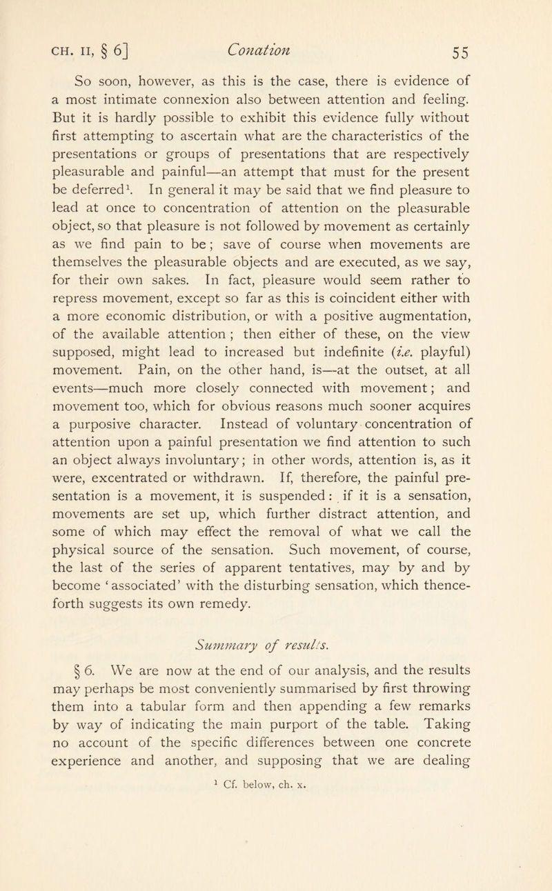 So soon, however, as this is the case, there is evidence of a most intimate connexion also between attention and feeling. But it is hardly possible to exhibit this evidence fully without first attempting to ascertain what are the characteristics of the presentations or groups of presentations that are respectively pleasurable and painful—an attempt that must for the present be deferred1. In general it may be said that we find pleasure to lead at once to concentration of attention on the pleasurable object, so that pleasure is not followed by movement as certainly as we find pain to be; save of course when movements are themselves the pleasurable objects and are executed, as we say, for their own sakes. In fact, pleasure would seem rather to repress movement, except so far as this is coincident either with a more economic distribution, or with a positive augmentation, of the available attention ; then either of these, on the view supposed, might lead to increased but indefinite (i.e. playful) movement. Pain, on the other hand, is—at the outset, at all events—much more closely connected with movement; and movement too, which for obvious reasons much sooner acquires a purposive character. Instead of voluntary concentration of attention upon a painful presentation we find attention to such an object always involuntary; in other words, attention is, as it were, excentrated or withdrawn. If, therefore, the painful pre¬ sentation is a movement, it is suspended: if it is a sensation, movements are set up, which further distract attention, and some of which may effect the removal of what we call the physical source of the sensation. Such movement, of course, the last of the series of apparent tentatives, may by and by become ‘associated’ with the disturbing sensation, which thence¬ forth suggests its own remedy. Summary of results. § 6. We are now at the end of our analysis, and the results may perhaps be most conveniently summarised by first throwing them into a tabular form and then appending a few remarks by way of indicating the main purport of the table. Taking no account of the specific differences between one concrete experience and another, and supposing that we are dealing 1 Cf. below, ch. x.