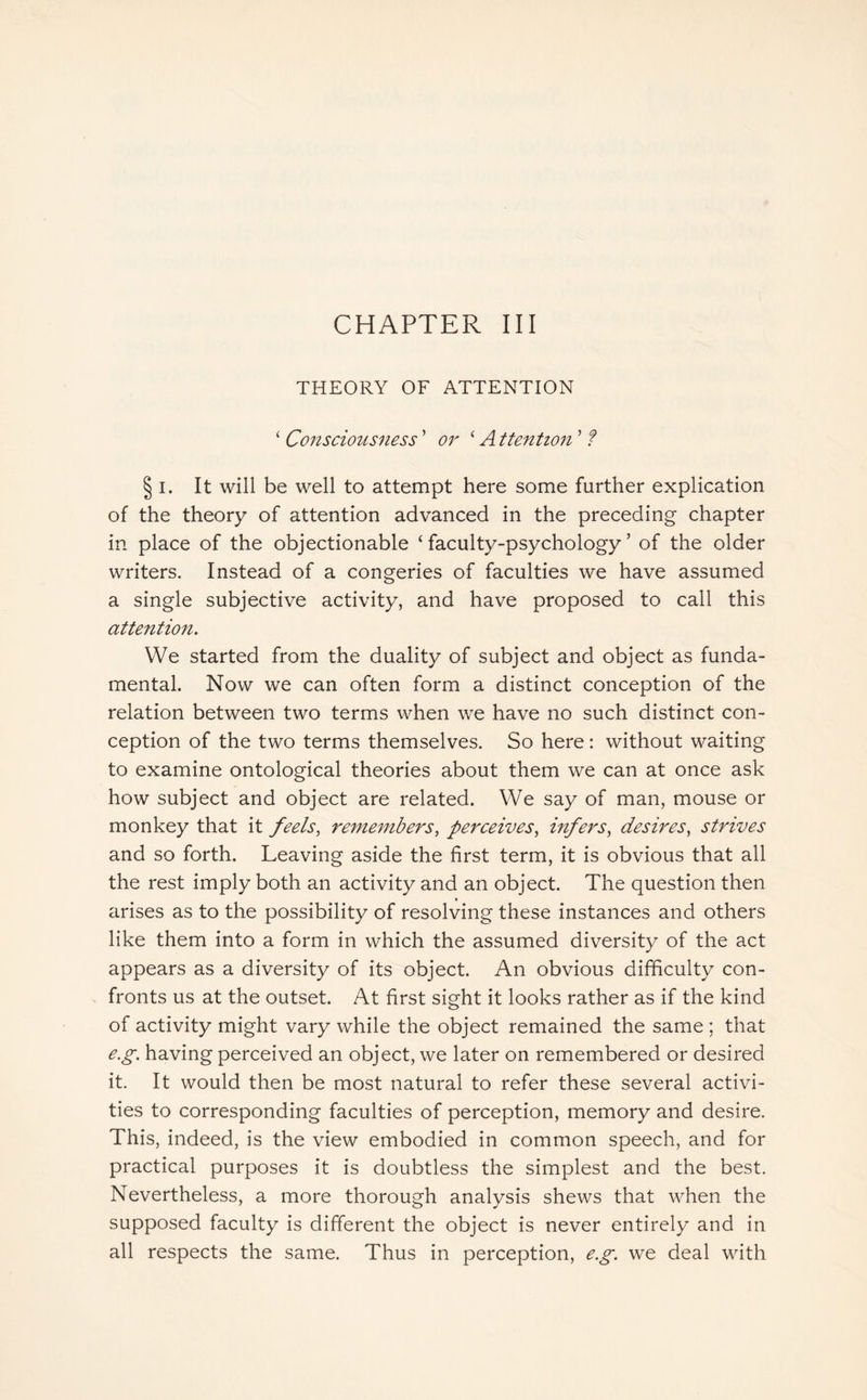 THEORY OF ATTENTION ‘ Consciousness ’ or ‘ A ttention ’ ? § i. It will be well to attempt here some further explication of the theory of attention advanced in the preceding chapter in place of the objectionable ‘faculty-psychology’ of the older writers. Instead of a congeries of faculties we have assumed a single subjective activity, and have proposed to call this attention. We started from the duality of subject and object as funda¬ mental. Now we can often form a distinct conception of the relation between two terms when we have no such distinct con¬ ception of the two terms themselves. So here: without waiting to examine ontological theories about them we can at once ask how subject and object are related. We say of man, mouse or monkey that it feels, remembers, perceives, infers, desires, strives and so forth. Leaving aside the first term, it is obvious that all the rest imply both an activity and an object. The question then arises as to the possibility of resolving these instances and others like them into a form in which the assumed diversity of the act appears as a diversity of its object. An obvious difficulty con¬ fronts us at the outset. At first sight it looks rather as if the kind of activity might vary while the object remained the same ; that e.g. having perceived an object, we later on remembered or desired it. It would then be most natural to refer these several activi¬ ties to corresponding faculties of perception, memory and desire. This, indeed, is the view embodied in common speech, and for practical purposes it is doubtless the simplest and the best. Nevertheless, a more thorough analysis shews that when the supposed faculty is different the object is never entirely and in all respects the same. Thus in perception, e.g. we deal with