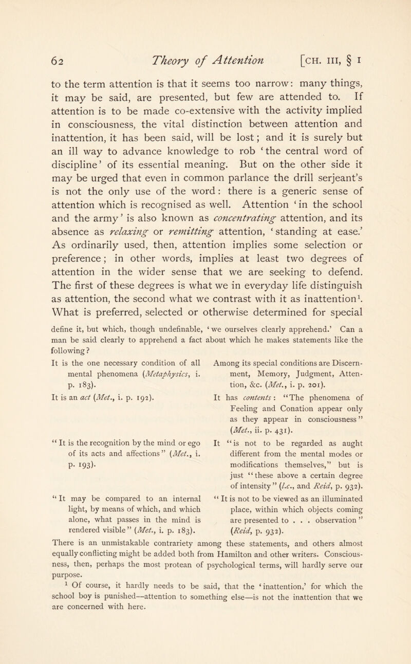 to the term attention is that it seems too narrow: many things, it may be said, are presented, but few are attended to. If attention is to be made co-extensive with the activity implied in consciousness, the vital distinction between attention and inattention, it has been said, will be lost; and it is surely but an ill way to advance knowledge to rob ‘ the central word of discipline5 of its essential meaning. But on the other side it may be urged that even in common parlance the drill serjeant’s is not the only use of the word: there is a generic sense of attention which is recognised as well. Attention ‘ in the school and the army ’ is also known as concentrating attention, and its absence as relaxing or remitting attention, ‘ standing at ease/ As ordinarily used, then, attention implies some selection or preference; in other words, implies at least two degrees of attention in the wider sense that we are seeking to defend. The first of these degrees is what we in everyday life distinguish as attention, the second what we contrast with it as inattention1. What is preferred, selected or otherwise determined for special define it, but which, though undefinable, man be said clearly to apprehend a fact following ? It is the one necessary condition of all mental phenomena (Metaphysics, i. p. 183). It is an act (Met., i. p. 192). ‘ we ourselves clearly apprehend.’ Can a about which he makes statements like the Among its special conditions are Discern¬ ment, Memory, Judgment, Atten¬ tion, &c. (Met., i. p. 201). It has contents'. “The phenomena of Feeling and Conation appear only as they appear in consciousness ” (Met., ii. p. 431). “It is the recognition by the mind or ego of its acts and affections” (Met., i. p. 193). It U . is not to be regarded as aught different from the mental modes or modifications themselves,” but is just “these above a certain degree of intensity ” (l.c., and Reid, p. 932). “ It is not to be viewed as an illuminated place, within which objects coming are presented to . . . observation ” (Reid, p. 932). “ It may be compared to an internal light, by means of which, and which alone, what passes in the mind is rendered visible” (Met., i. p. 183). There is an unmistakable contrariety among these statements, and others almost equally conflicting might be added both from Hamilton and other writers. Conscious¬ ness, then, perhaps the most protean of psychological terms, will hardly serve our purpose. 1 Of course, it hardly needs to be said, that the ‘ inattention,’ for which the school boy is punished—attention to something else—is not the inattention that we are concerned with here.