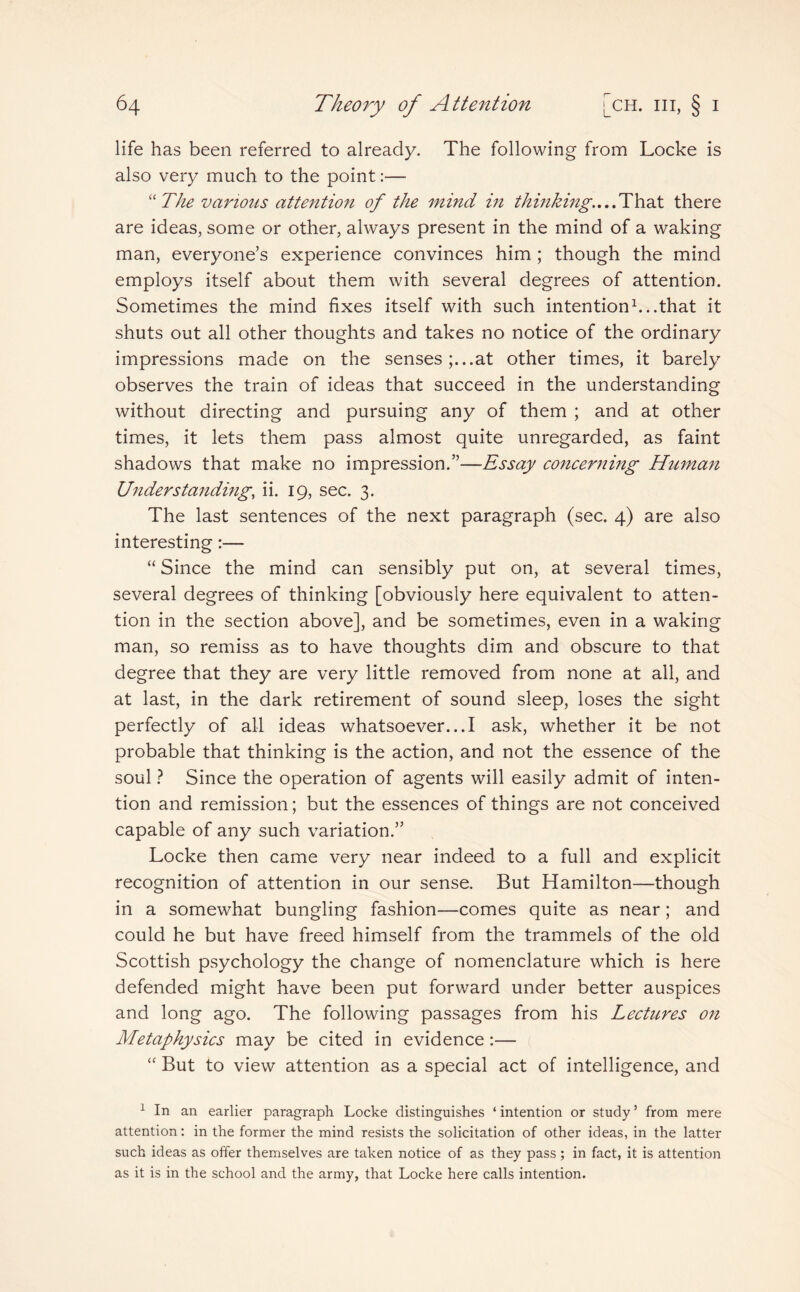 life has been referred to already. The following from Locke is also very much to the point:— “ The various attention of the mind in thinking....That there are ideas, some or other, always present in the mind of a waking man, everyone’s experience convinces him ; though the mind employs itself about them with several degrees of attention. Sometimes the mind fixes itself with such intention1...that it shuts out all other thoughts and takes no notice of the ordinary impressions made on the senses;...at other times, it barely observes the train of ideas that succeed in the understanding without directing and pursuing any of them ; and at other times, it lets them pass almost quite unregarded, as faint shadows that make no impression.”—Essay concerning Human Understanding, ii. 19, sec. 3. The last sentences of the next paragraph (sec. 4) are also interesting:— “ Since the mind can sensibly put on, at several times, several degrees of thinking [obviously here equivalent to atten¬ tion in the section above], and be sometimes, even in a waking man, so remiss as to have thoughts dim and obscure to that degree that they are very little removed from none at all, and at last, in the dark retirement of sound sleep, loses the sight perfectly of all ideas whatsoever...I ask, whether it be not probable that thinking is the action, and not the essence of the soul ? Since the operation of agents will easily admit of inten¬ tion and remission; but the essences of things are not conceived capable of any such variation.” Locke then came very near indeed to a full and explicit recognition of attention in our sense. But Hamilton—though in a somewhat bungling fashion—comes quite as near; and could he but have freed himself from the trammels of the old Scottish psychology the change of nomenclature which is here defended might have been put forward under better auspices and long ago. The following passages from his Lectures on Metaphysics may be cited in evidence:— “ But to view attention as a special act of intelligence, and 1 In an earlier paragraph Locke distinguishes ‘ intention or study ’ from mere attention: in the former the mind resists the solicitation of other ideas, in the latter such ideas as offer themselves are taken notice of as they pass ; in fact, it is attention as it is in the school and the army, that Locke here calls intention.