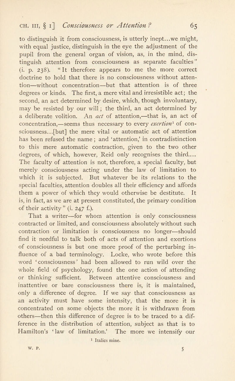 to distinguish it from consciousness, is utterly inept...we might, with equal justice, distinguish in the eye the adjustment of the pupil from the general organ of vision, as, in the mind, dis¬ tinguish attention from consciousness as separate faculties” (i. p. 238). “It therefore appears to me the more correct doctrine to hold that there is no consciousness without atten¬ tion—without concentration—but that attention is of three degrees or kinds. The first, a mere vital and irresistible act; the second, an act determined by desire, which, though involuntary, may be resisted by our will; the third, an act determined by a deliberate volition. An act of attention,—that is, an act of concentration,—seems thus necessary to every exertion1 of con¬ sciousness...[but] the mere vital or automatic act of attention has been refused the name; and ‘attention,’ in contradistinction to this mere automatic contraction, given to the two other degrees, of which, however, Reid only recognises the third.... The faculty of attention is not, therefore, a special faculty, but merely consciousness acting under the law of limitation to which it is subjected. But whatever be its relations to the special faculties, attention doubles all their efficiency and affords them a power of which they would otherwise be destitute. It is, in fact, as we are at present constituted, the primary condition of their activity ” (i. 247 f.). That a writer—for whom attention is only consciousness contracted or limited, and consciousness absolutely without such contraction or limitation is consciousness no longer—should find it needful to talk both of acts of attention and exertions of consciousness is but one more proof of the perturbing in¬ fluence of a bad terminology. Locke, who wrote before this word ‘ consciousness ’ had been allowed to run wild over the whole field of psychology, found the one action of attending or thinking sufficient. Between attentive consciousness and inattentive or bare consciousness there is, it is maintained, only a difference of degree. If we say that consciousness as an activity must have some intensity, that the more it is concentrated on some objects the more it is withdrawn from others—then this difference of degree is to be traced to a dif¬ ference in the distribution of attention, subject as that is to Hamilton’s ‘ law of limitation.’ The more we intensify our 1 Italics mine. W. P. 5