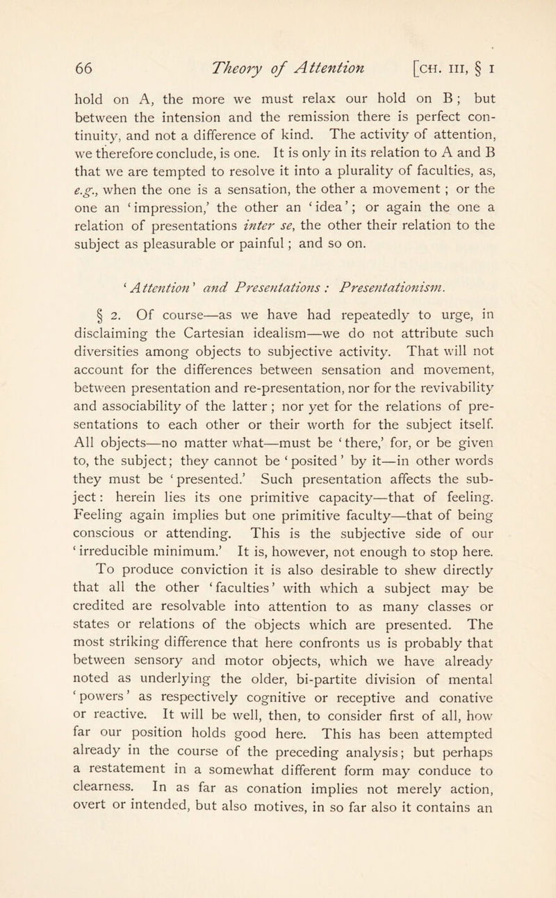 hold on A, the more we must relax our hold on B; but between the intension and the remission there is perfect con¬ tinuity, and not a difference of kind. The activity of attention, we therefore conclude, is one. It is only in its relation to A and B that we are tempted to resolve it into a plurality of faculties, as, e.g.y when the one is a sensation, the other a movement ; or the one an ‘ impression,’ the other an ‘ idea ’; or again the one a relation of presentations inter se, the other their relation to the subject as pleasurable or painful; and so on. ‘ Attention ’ and Presentations : Presentationism. § 2. Of course—as we have had repeatedly to urge, in disclaiming the Cartesian idealism—we do not attribute such diversities among objects to subjective activity. That will not account for the differences between sensation and movement, between presentation and re-presentation, nor for the revivability and associability of the latter; nor yet for the relations of pre¬ sentations to each other or their worth for the subject itself. All objects—no matter what—must be ‘there,’ for, or be given to, the subject; they cannot be ‘posited’ by it—in other words they must be ‘ presented.’ Such presentation affects the sub¬ ject : herein lies its one primitive capacity—that of feeling. Feeling again implies but one primitive faculty—that of being conscious or attending. This is the subjective side of our ‘ irreducible minimum.’ It is, however, not enough to stop here. To produce conviction it is also desirable to shew directly that all the other ‘faculties’ with which a subject may be credited are resolvable into attention to as many classes or states or relations of the objects which are presented. The most striking difference that here confronts us is probably that between sensory and motor objects, which we have already noted as underlying the older, bi-partite division of mental ‘ powers ’ as respectively cognitive or receptive and conative or reactive. It will be well, then, to consider first of all, how far our position holds good here. This has been attempted already in the course of the preceding analysis; but perhaps a restatement in a somewhat different form may conduce to clearness. In as far as conation implies not merely action, overt or intended, but also motives, in so far also it contains an