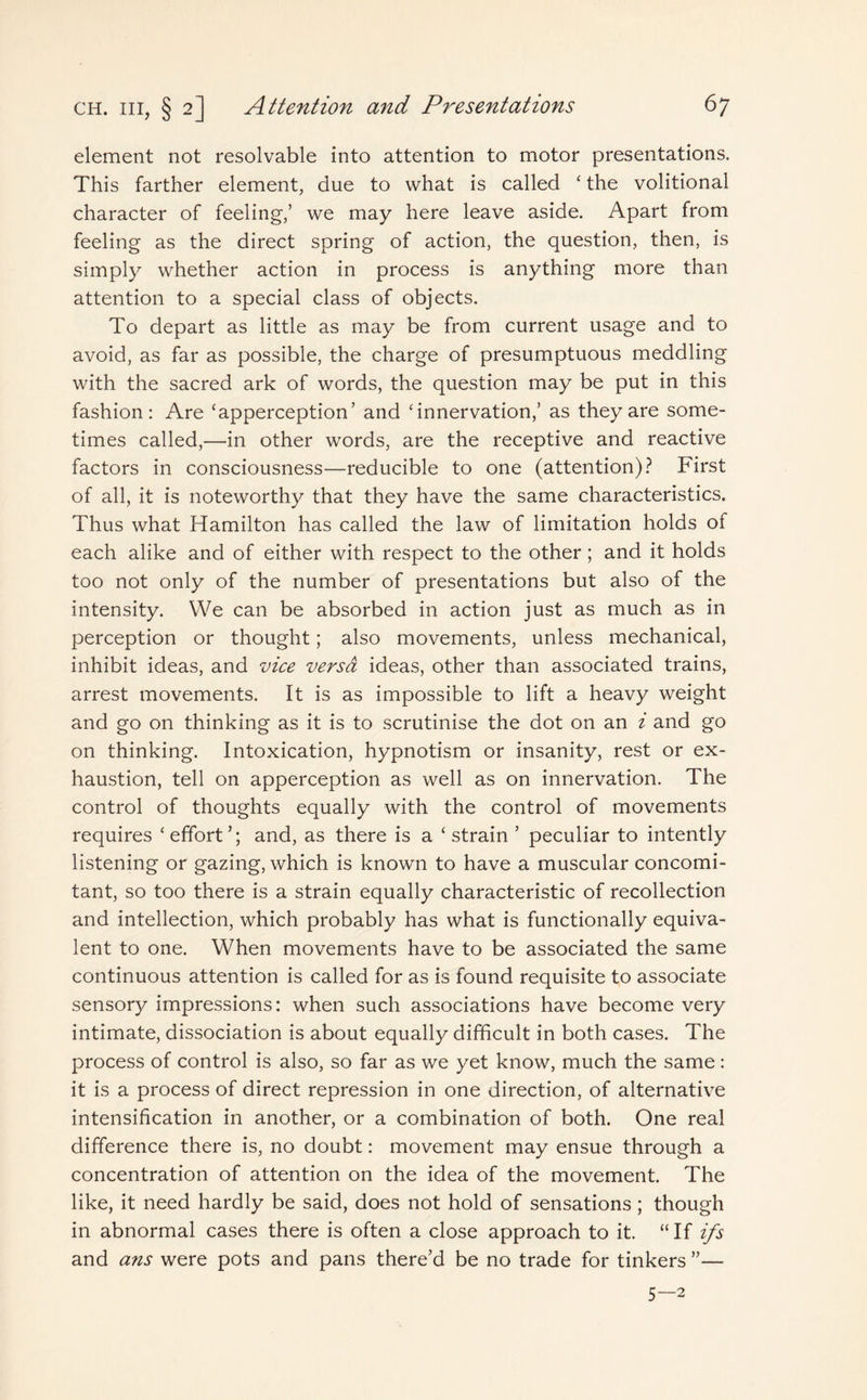 element not resolvable into attention to motor presentations. This farther element, due to what is called ‘ the volitional character of feeling-,’ we may here leave aside. Apart from feeling as the direct spring of action, the question, then, is simply whether action in process is anything more than attention to a special class of objects. To depart as little as may be from current usage and to avoid, as far as possible, the charge of presumptuous meddling with the sacred ark of words, the question may be put in this fashion: Are ‘apperception’ and ‘innervation,’ as they are some¬ times called,—in other words, are the receptive and reactive factors in consciousness—reducible to one (attention)? First of all, it is noteworthy that they have the same characteristics. Thus what Hamilton has called the law of limitation holds of each alike and of either with respect to the other; and it holds too not only of the number of presentations but also of the intensity. We can be absorbed in action just as much as in perception or thought; also movements, unless mechanical, inhibit ideas, and vice versa ideas, other than associated trains, arrest movements. It is as impossible to lift a heavy weight and go on thinking as it is to scrutinise the dot on an i and go on thinking. Intoxication, hypnotism or insanity, rest or ex¬ haustion, tell on apperception as well as on innervation. The control of thoughts equally with the control of movements requires ‘effort’; and, as there is a ‘strain ’ peculiar to intently listening or gazing, which is known to have a muscular concomi¬ tant, so too there is a strain equally characteristic of recollection and intellection, which probably has what is functionally equiva¬ lent to one. When movements have to be associated the same continuous attention is called for as is found requisite to associate sensory impressions: when such associations have become very intimate, dissociation is about equally difficult in both cases. The process of control is also, so far as we yet know, much the same: it is a process of direct repression in one direction, of alternative intensification in another, or a combination of both. One real difference there is, no doubt: movement may ensue through a concentration of attention on the idea of the movement. The like, it need hardly be said, does not hold of sensations; though in abnormal cases there is often a close approach to it. “If i/s and ans were pots and pans there’d be no trade for tinkers ”— 5—2