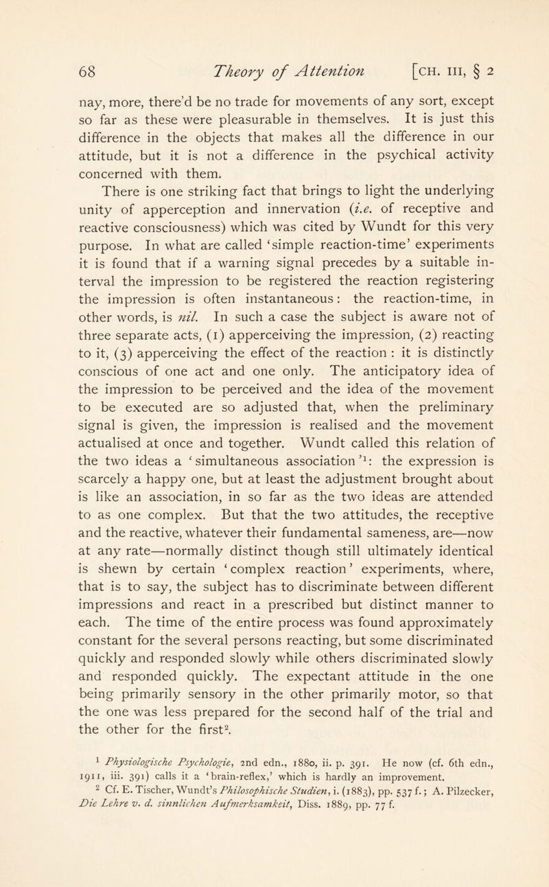nay, more, there’d be no trade for movements of any sort, except so far as these were pleasurable in themselves. It is just this difference in the objects that makes all the difference in our attitude, but it is not a difference in the psychical activity concerned with them. There is one striking fact that brings to light the underlying unity of apperception and innervation (i.e. of receptive and reactive consciousness) which was cited by Wundt for this very purpose. In what are called ‘simple reaction-time’ experiments it is found that if a warning signal precedes by a suitable in¬ terval the impression to be registered the reaction registering the impression is often instantaneous: the reaction-time, in other words, is nil. In such a case the subject is aware not of three separate acts, (1) apperceiving the impression, (2) reacting to it, (3) apperceiving the effect of the reaction : it is distinctly conscious of one act and one only. The anticipatory idea of the impression to be perceived and the idea of the movement to be executed are so adjusted that, when the preliminary signal is given, the impression is realised and the movement actualised at once and together. Wundt called this relation of the two ideas a ‘simultaneous association’1: the expression is scarcely a happy one, but at least the adjustment brought about is like an association, in so far as the two ideas are attended to as one complex. But that the two attitudes, the receptive and the reactive, whatever their fundamental sameness, are—now at any rate—normally distinct though still ultimately identical is shewn by certain ‘ complex reaction ’ experiments, where, that is to say, the subject has to discriminate between different impressions and react in a prescribed but distinct manner to each. The time of the entire process was found approximately constant for the several persons reacting, but some discriminated quickly and responded slowly while others discriminated slowly and responded quickly. The expectant attitude in the one being primarily sensory in the other primarily motor, so that the one was less prepared for the second half of the trial and the other for the first2. 1 Physiologische Psychologies 2nd edn., 1880, ii. p. 391. He now (cf. 6th edn., 1911, iii. 391) calls it a ‘brain-reflex,’ which is hardly an improvement. 2 Cf. E. Tischer, Wundt’s Philosophische Studien, i. (1883), pp. 537 f.; A. Pilzecker, Die Lehre v. d. sinnlichen Aufmerksamkeit, Diss. 1889, pp. 77 f.