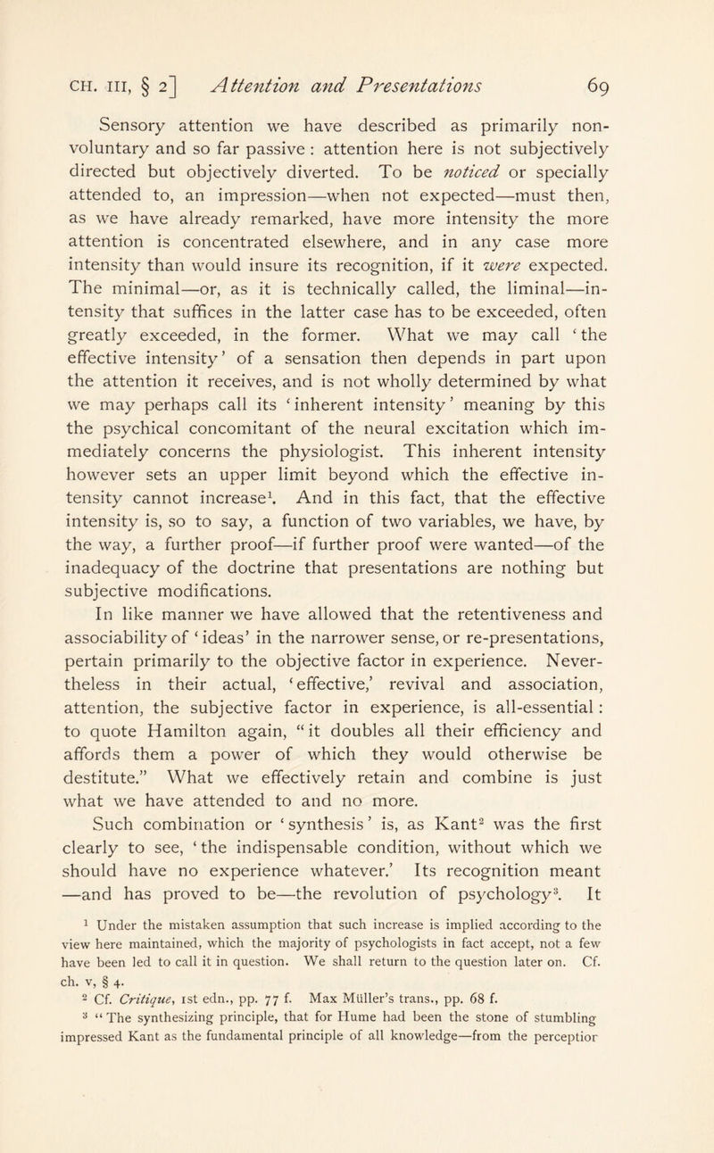 Sensory attention we have described as primarily non¬ voluntary and so far passive : attention here is not subjectively directed but objectively diverted. To be noticed or specially attended to, an impression—when not expected—must then, as we have already remarked, have more intensity the more attention is concentrated elsewhere, and in any case more intensity than would insure its recognition, if it were expected. The minimal—or, as it is technically called, the liminal—in¬ tensity that suffices in the latter case has to be exceeded, often greatly exceeded, in the former. What we may call ‘ the effective intensity’ of a sensation then depends in part upon the attention it receives, and is not wholly determined by what we may perhaps call its ‘ inherent intensity5 meaning by this the psychical concomitant of the neural excitation which im¬ mediately concerns the physiologist. This inherent intensity however sets an upper limit beyond which the effective in¬ tensity cannot increase1. And in this fact, that the effective intensity is, so to say, a function of two variables, we have, by the way, a further proof—if further proof were wanted—of the inadequacy of the doctrine that presentations are nothing but subjective modifications. In like manner we have allowed that the retentiveness and associability of ‘ideas’ in the narrower sense,or re-presentations, pertain primarily to the objective factor in experience. Never¬ theless in their actual, ‘effective,’ revival and association, attention, the subjective factor in experience, is all-essential: to quote Hamilton again, “it doubles all their efficiency and affords them a power of which they would otherwise be destitute.” What we effectively retain and combine is just what we have attended to and no more. Such combination or ‘ synthesis ’ is, as Kant2 was the first clearly to see, ‘ the indispensable condition, without which we should have no experience whatever.’ Its recognition meant —and has proved to be—the revolution of psychology3. It 1 Under the mistaken assumption that such increase is implied according to the view here maintained, which the majority of psychologists in fact accept, not a few have been led to call it in question. We shall return to the question later on. Cf. ch. v, § 4. 2 Cf. Critique, ist edn., pp. 77b Max Muller’s trans., pp. 68 f. 3 “ The synthesizing principle, that for Hume had been the stone of stumbling impressed Kant as the fundamental principle of all knowledge—from the perception