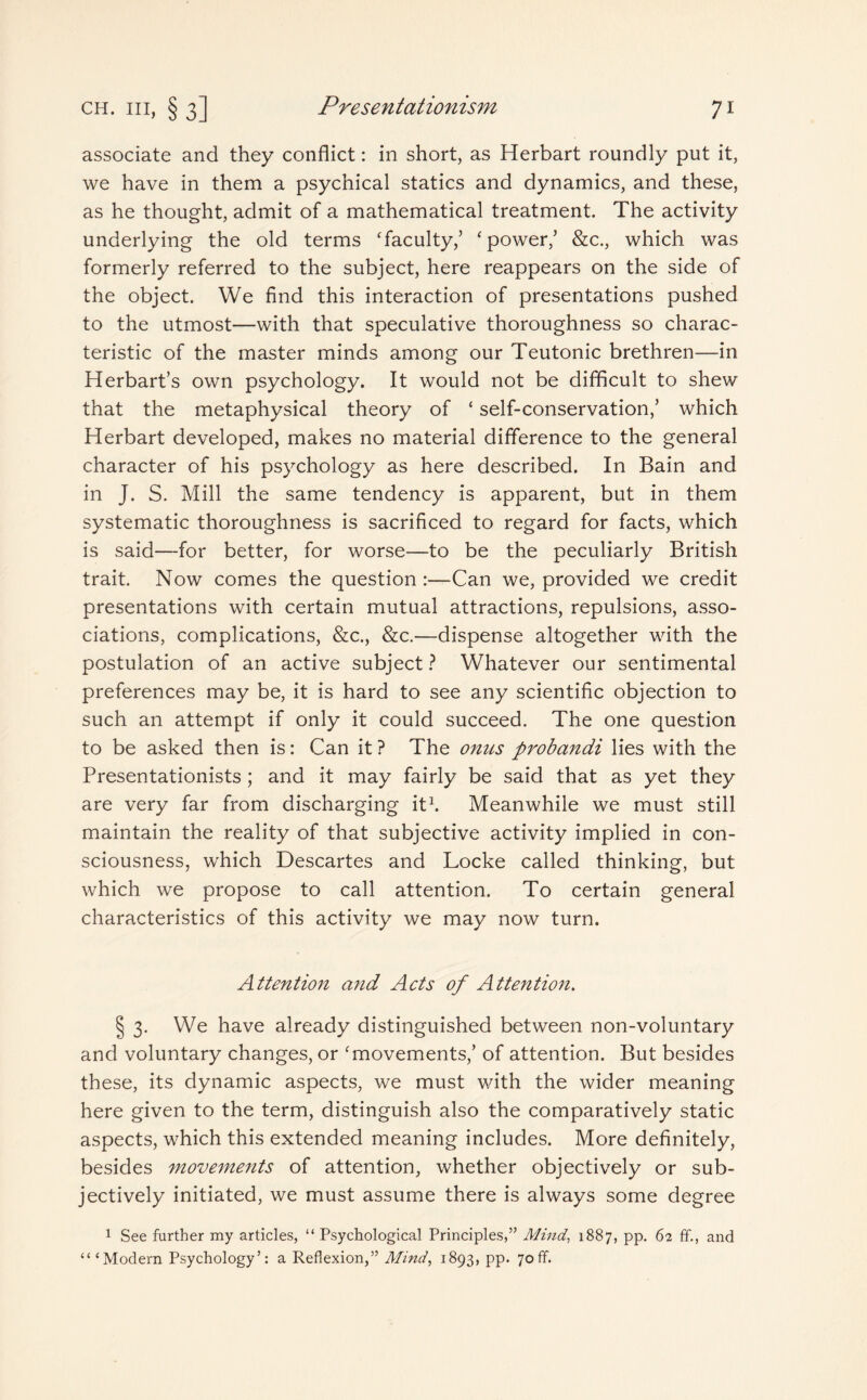 associate and they conflict: in short, as Herbart roundly put it, we have in them a psychical statics and dynamics, and these, as he thought, admit of a mathematical treatment. The activity underlying the old terms ‘faculty/ ‘power/ &c., which was formerly referred to the subject, here reappears on the side of the object. We find this interaction of presentations pushed to the utmost—with that speculative thoroughness so charac¬ teristic of the master minds among our Teutonic brethren—in Herbart’s own psychology. It would not be difficult to shew that the metaphysical theory of ‘ self-conservation/ which Herbart developed, makes no material difference to the general character of his psychology as here described. In Bain and in J. S. Mill the same tendency is apparent, but in them systematic thoroughness is sacrificed to regard for facts, which is said—for better, for worse—to be the peculiarly British trait. Now comes the question :—Can we, provided we credit presentations with certain mutual attractions, repulsions, asso¬ ciations, complications, &c., &c.—dispense altogether with the postulation of an active subject ? Whatever our sentimental preferences may be, it is hard to see any scientific objection to such an attempt if only it could succeed. The one question to be asked then is: Can it ? The onus probandi lies with the Presentationists ; and it may fairly be said that as yet they are very far from discharging it1. Meanwhile we must still maintain the reality of that subjective activity implied in con¬ sciousness, w'hich Descartes and Locke called thinking, but which we propose to call attention. To certain general characteristics of this activity we may now turn. Attention and Acts of Attention. § 3. We have already distinguished between non-voluntary and voluntary changes, or ‘movements/ of attention. But besides these, its dynamic aspects, we must with the wider meaning here given to the term, distinguish also the comparatively static aspects, which this extended meaning includes. More definitely, besides movements of attention, whether objectively or sub¬ jectively initiated, we must assume there is always some degree 1 See further my articles, “ Psychological Principles,” Mind, 1887, pp. 62 ff., and “‘Modern Psychology’: a Reflexion,” Mind, 1893, pp. 70ff.