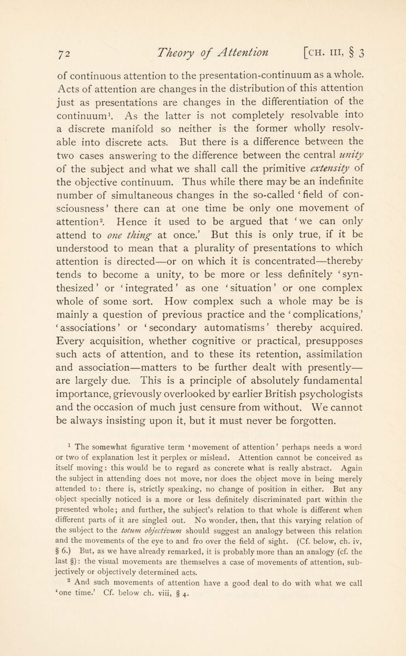 of continuous attention to the presentation-continuum as a whole. Acts of attention are changes in the distribution of this attention just as presentations are changes in the differentiation of the continuum1. As the latter is not completely resolvable into a discrete manifold so neither is the former wholly resolv¬ able into discrete acts. But there is a difference between the two cases answering to the difference between the central unity of the subject and what we shall call the primitive extensity of the objective continuum. Thus while there maybe an indefinite number of simultaneous changes in the so-called ‘ field of con¬ sciousness’ there can at one time be only one movement of attention2. Hence it used to be argued that cwe can only attend to one thing at once.’ But this is only true, if it be understood to mean that a plurality of presentations to which attention is directed—or on which it is concentrated—thereby tends to become a unity, to be more or less definitely ‘ syn¬ thesized ’ or ‘ integrated ’ as one ‘ situation ’ or one complex whole of some sort. How complex such a whole may be is mainly a question of previous practice and the ‘ complications,’ ‘ associations ’ or ‘ secondary automatisms ’ thereby acquired. Every acquisition, whether cognitive or practical, presupposes such acts of attention, and to these its retention, assimilation and association—matters to be further dealt with presently— are largely due. This is a principle of absolutely fundamental importance, grievously overlooked by earlier British psychologists and the occasion of much just censure from without. We cannot be always insisting upon it, but it must never be forgotten. 1 The somewhat figurative term ‘ movement of attention ’ perhaps needs a word or two of explanation lest it perplex or mislead. Attention cannot be conceived as itself moving: this would be to regard as concrete what is really abstract. Again the subject in attending does not move, nor does the object move in being merely attended to: there is, strictly speaking, no change of position in either. But any object specially noticed is a more or less definitely discriminated part within the presented whole; and further, the subject’s relation to that wdiole is different when different parts of it are singled out. No wonder, then, that this varying relation of the subject to the totum objectivum should suggest an analogy between this relation and the movements of the eye to and fro over the field of sight. (Cf. below, ch. iv, § 6.) But, as we have already remarked, it is probably more than an analogy (cf. the last §): the visual movements are themselves a case of movements of attention, sub¬ jectively or objectively determined acts. 2 And such movements of attention have a good deal to do with what we call ‘one time.’ Cf. below ch. viii, § 4.