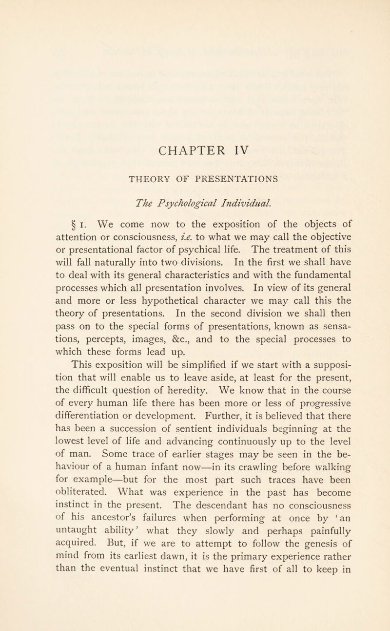 CHAPTER IV THEORY OF PRESENTATIONS The Psychological Individual. § i. We come now to the exposition of the objects of attention or consciousness, i.e. to what we may call the objective or presentational factor of psychical life. The treatment of this will fall naturally into two divisions. In the first we shall have to deal with its general characteristics and with the fundamental processes which all presentation involves. In view of its general and more or less hypothetical character we may call this the theory of presentations. In the second division we shall then pass on to the special forms of presentations, known as sensa¬ tions, percepts, images, &c., and to the special processes to which these forms lead up. This exposition will be simplified if we start with a supposi¬ tion that will enable us to leave aside, at least for the present, the difficult question of heredity. We know that in the course of every human life there has been more or less of progressive differentiation or development. Further, it is believed that there has been a succession of sentient individuals beginning at the lowest level of life and advancing continuously up to the level of man. Some trace of earlier stages may be seen in the be¬ haviour of a human infant now—in its crawling before walking for example—but for the most part such traces have been obliterated. What was experience in the past has become instinct in the present. The descendant has no consciousness of his ancestor's failures when performing at once by ‘ an untaught ability5 what they slowly and perhaps painfully acquired. But, if we are to attempt to follow the genesis of mind from its earliest dawn, it is the primary experience rather than the eventual instinct that we have first of all to keep in