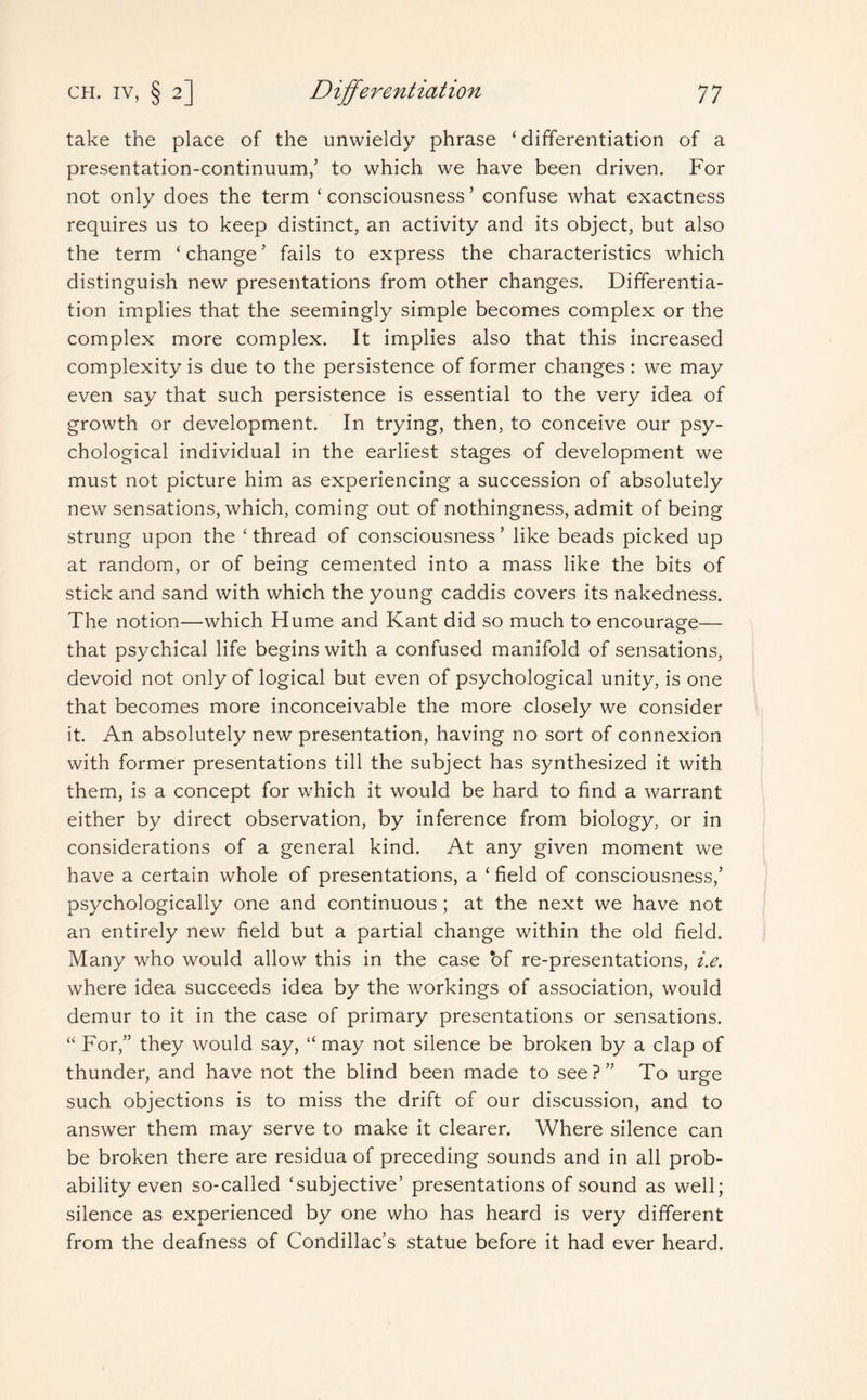 take the place of the unwieldy phrase ‘ differentiation of a presentation-continuum/ to which we have been driven. For not only does the term ‘ consciousness ’ confuse what exactness requires us to keep distinct, an activity and its object, but also the term ‘ change ’ fails to express the characteristics which distinguish new presentations from other changes. Differentia¬ tion implies that the seemingly simple becomes complex or the complex more complex. It implies also that this increased complexity is due to the persistence of former changes : we may even say that such persistence is essential to the very idea of growth or development. In trying, then, to conceive our psy¬ chological individual in the earliest stages of development we must not picture him as experiencing a succession of absolutely new sensations, which, coming out of nothingness, admit of being strung upon the ‘thread of consciousness5 like beads picked up at random, or of being cemented into a mass like the bits of stick and sand with which the young caddis covers its nakedness. The notion—which Hume and Kant did so much to encourage— that psychical life begins with a confused manifold of sensations, devoid not only of logical but even of psychological unity, is one that becomes more inconceivable the more closely we consider it. An absolutely new presentation, having no sort of connexion with former presentations till the subject has synthesized it with them, is a concept for which it would be hard to find a warrant either by direct observation, by inference from biology, or in considerations of a general kind. At any given moment we have a certain whole of presentations, a ‘ field of consciousness/ psychologically one and continuous ; at the next we have not an entirely new field but a partial change within the old field. Many who would allow this in the case of re-presentations, i.e. where idea succeeds idea by the workings of association, would demur to it in the case of primary presentations or sensations. “ For/’ they would say, “ may not silence be broken by a clap of thunder, and have not the blind been made to see?” To urge such objections is to miss the drift of our discussion, and to answer them may serve to make it clearer. Where silence can be broken there are residua of preceding sounds and in all prob¬ ability even so-called ‘subjective’ presentations of sound as well; silence as experienced by one who has heard is very different from the deafness of Condillac’s statue before it had ever heard.