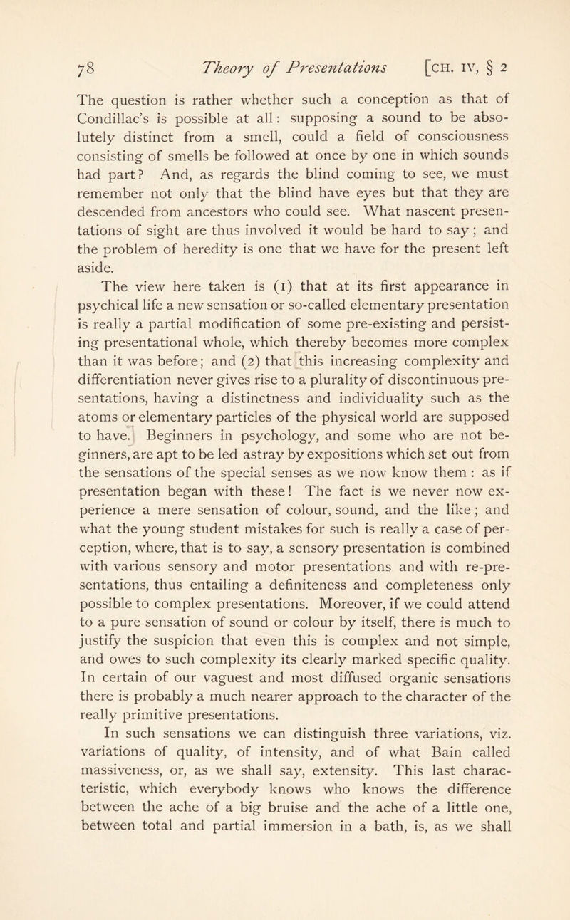 The question is rather whether such a conception as that of Condillac’s is possible at all: supposing a sound to be abso¬ lutely distinct from a smell, could a field of consciousness consisting of smells be followed at once by one in which sounds had part? And, as regards the blind coming to see, we must remember not only that the blind have eyes but that they are descended from ancestors who could see. What nascent presen¬ tations of sight are thus involved it would be hard to say; and the problem of heredity is one that we have for the present left aside. The view here taken is (1) that at its first appearance in psychical life a new sensation or so-called elementary presentation is really a partial modification of some pre-existing and persist¬ ing presentational whole, which thereby becomes more complex than it was before; and (2) that this increasing complexity and differentiation never gives rise to a plurality of discontinuous pre¬ sentations, having a distinctness and individuality such as the atoms or elementary particles of the physical world are supposed ■«* t to have. Beginners in psychology, and some who are not be¬ ginners, are apt to be led astray by expositions which set out from the sensations of the special senses as we now know them : as if presentation began with these! The fact is we never now ex¬ perience a mere sensation of colour, sound, and the like ; and what the young student mistakes for such is really a case of per¬ ception, where, that is to say, a sensory presentation is combined with various sensory and motor presentations and with re-pre- sentations, thus entailing a definiteness and completeness only possible to complex presentations. Moreover, if we could attend to a pure sensation of sound or colour by itself, there is much to justify the suspicion that even this is complex and not simple, and owes to such complexity its clearly marked specific quality. In certain of our vaguest and most diffused organic sensations there is probably a much nearer approach to the character of the really primitive presentations. In such sensations we can distinguish three variations, viz. variations of quality, of intensity, and of what Bain called massiveness, or, as we shall say, extensity. This last charac¬ teristic, which everybody knows who knows the difference between the ache of a big bruise and the ache of a little one, between total and partial immersion in a bath, is, as we shall