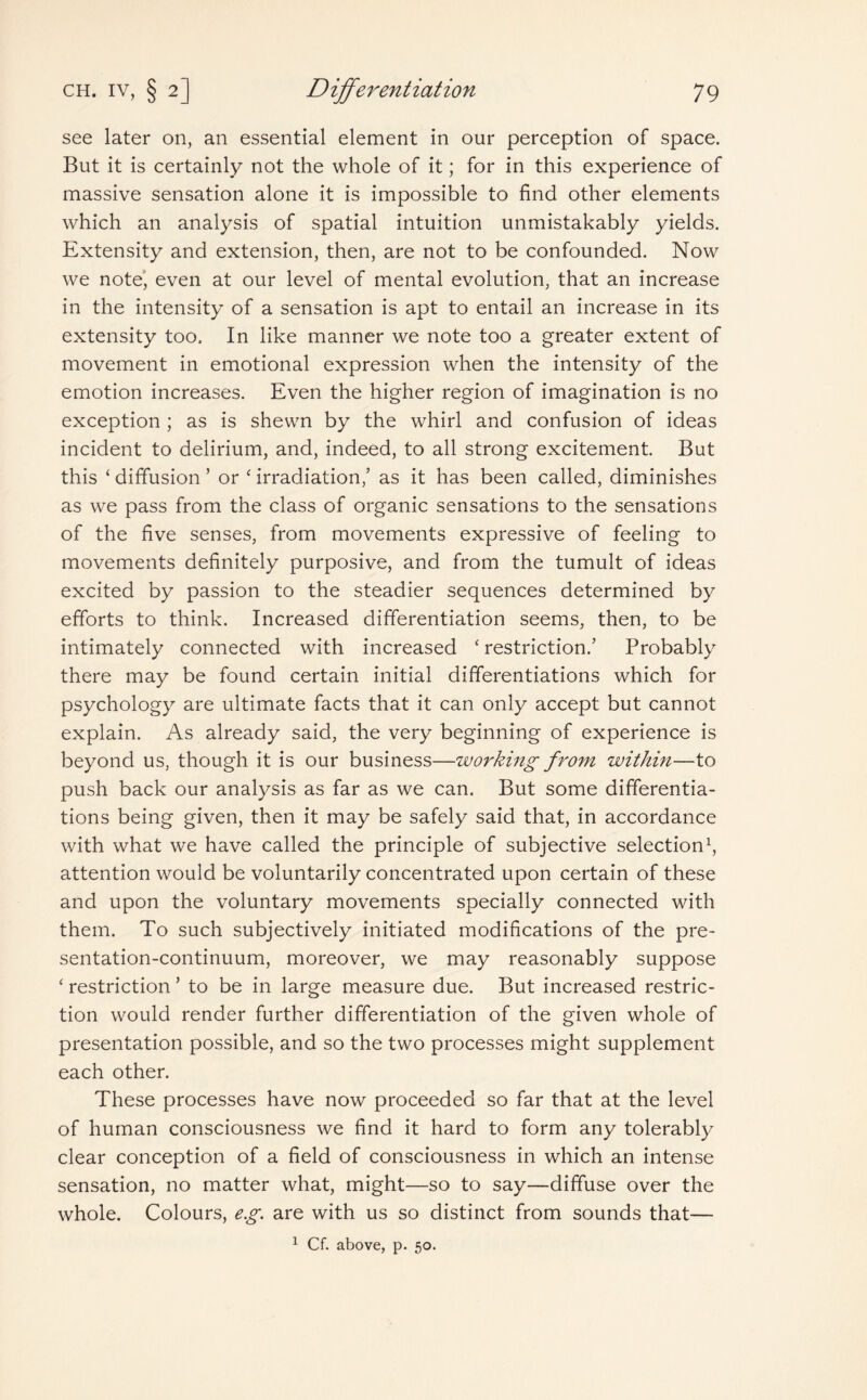 see later on, an essential element in our perception of space. But it is certainly not the whole of it; for in this experience of massive sensation alone it is impossible to find other elements which an analysis of spatial intuition unmistakably yields. Extensity and extension, then, are not to be confounded. Now we note, even at our level of mental evolution, that an increase in the intensity of a sensation is apt to entail an increase in its extensity too. In like manner we note too a greater extent of movement in emotional expression when the intensity of the emotion increases. Even the higher region of imagination is no exception ; as is shewn by the whirl and confusion of ideas incident to delirium, and, indeed, to all strong excitement. But this ‘ diffusion ’ or ‘ irradiation/ as it has been called, diminishes as we pass from the class of organic sensations to the sensations of the five senses, from movements expressive of feeling to movements definitely purposive, and from the tumult of ideas excited by passion to the steadier sequences determined by efforts to think. Increased differentiation seems, then, to be intimately connected with increased ‘ restriction.’ Probably there may be found certain initial differentiations which for psychology are ultimate facts that it can only accept but cannot explain. As already said, the very beginning of experience is beyond us, though it is our business—working from within—to push back our analysis as far as we can. But some differentia¬ tions being given, then it may be safely said that, in accordance with what we have called the principle of subjective selection1, attention would be voluntarily concentrated upon certain of these and upon the voluntary movements specially connected with them. To such subjectively initiated modifications of the pre¬ sentation-continuum, moreover, we may reasonably suppose ‘ restriction ’ to be in large measure due. But increased restric¬ tion would render further differentiation of the given whole of presentation possible, and so the two processes might supplement each other. These processes have now proceeded so far that at the level of human consciousness we find it hard to form any tolerably clear conception of a field of consciousness in which an intense sensation, no matter what, might—so to say—diffuse over the whole. Colours, eg. are with us so distinct from sounds that— 1 Cf. above, p. 50.