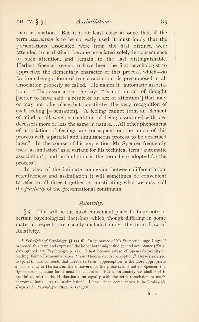 than association. But it is at least clear at once that, if the term association is to be correctly used, it must imply that the presentations associated were from the first distinct, were attended to as distinct, became associated solely in consequence of such attention, and remain to the last distinguishable. Herbert Spencer seems to have been the first psychologist to appreciate the elementary character of this process, which—so far from being a form of true association—is presupposed in all association properly so called. He names it ‘ automatic associa¬ tion.’ “ This association,” he says, “ is not an act of thought [better to have said ‘ a result of an act of attention ’] that may or may not take place, but constitutes the very recognition of each feeling [= sensation]. A feeling cannot form an element of mind at all, save on condition of being associated with pre¬ decessors more or less the same in nature....All other phenomena of association of feelings are consequent on the union of this process with a parallel and simultaneous process to be described later.” In the course of his exposition Mr Spencer frequently uses ‘ assimilation ’ as a variant for his technical term ‘ automatic association ’; and assimilation is the term here adopted for the process1. In view of the intimate connexion between differentiation, retentiveness and assimilation it will sometimes be convenient to refer to all three together as constituting what we may call the plasticity of the presentational continuum. Relativity. § 5. This will be the most convenient place to take note of certain psychological doctrines which, though differing in some material respects, are usually included under the term Law of Relativity, 1 Principles of Psychology, §§ 115 ff. In ignorance of Mr Spencer’s usage I myself proposed this term and expressed the hope that it might find general acceptance (Ency. Brit. 9th ed. art Psychology, p. 52). I first became aware of Spencer’s priority in reading Benno Erdmann’s paper, “Zur Theorie der Apperception,” already referred to (p. 46). lie contends that Herbart’s term ‘apperception’ is the more appropriate and also that to Herbart, as the discoverer of the process, and not to Spencer, the right to coin a name for it must be conceded. But unfortunately we shall find it needful to restrict the Herbartian term equally with the term association to much narrower limits. As to ‘ assimilation ’—I have since come across it in Drobisch’s Empirische Psychologie, 1842, p. 142, fin. 6—2