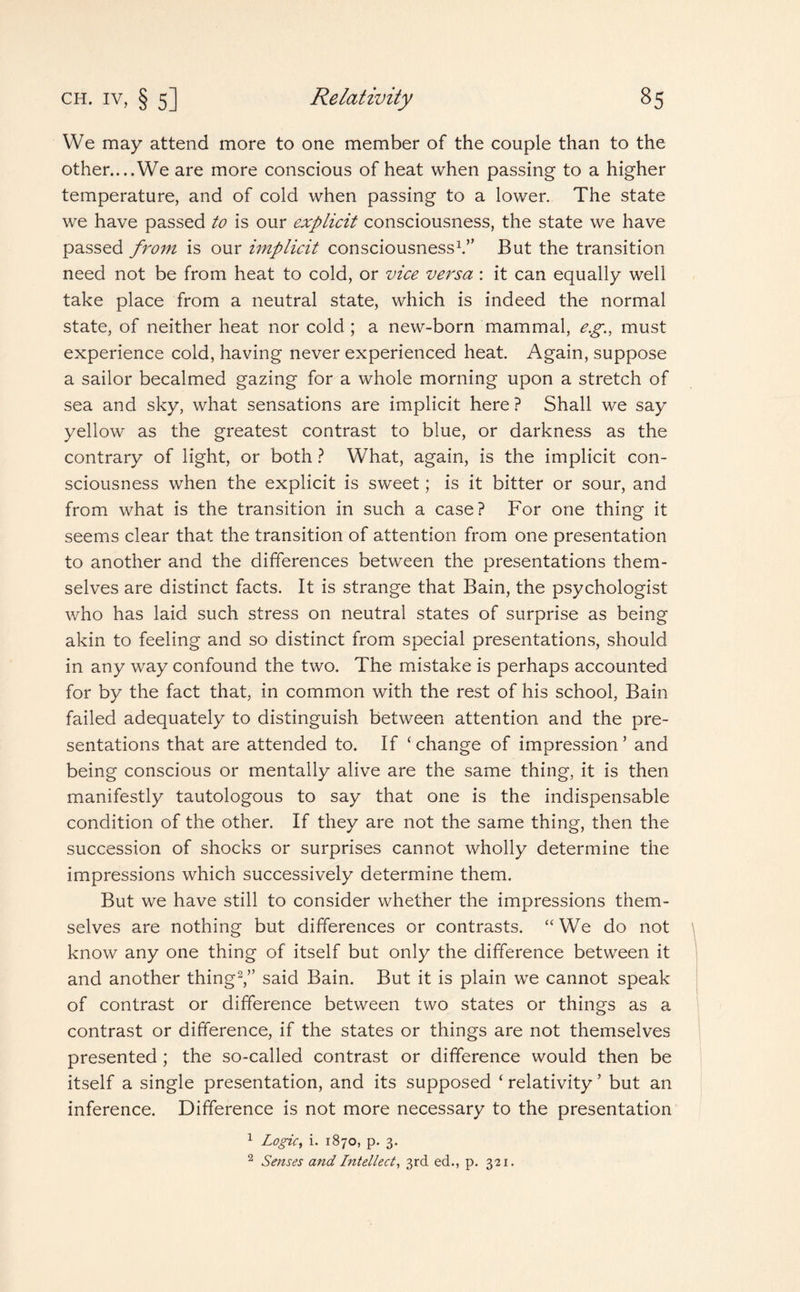 We may attend more to one member of the couple than to the other....We are more conscious of heat when passing to a higher temperature, and of cold when passing to a lower. The state we have passed to is our explicit consciousness, the state we have passed from is our implicit consciousness1.” But the transition need not be from heat to cold, or vice versa : it can equally well take place from a neutral state, which is indeed the normal state, of neither heat nor cold ; a new-born mammal, eg., must experience cold, having never experienced heat. Again, suppose a sailor becalmed gazing for a whole morning upon a stretch of sea and sky, what sensations are implicit here ? Shall we say yellow as the greatest contrast to blue, or darkness as the contrary of light, or both ? What, again, is the implicit con¬ sciousness when the explicit is sweet; is it bitter or sour, and from what is the transition in such a case? For one thing it seems clear that the transition of attention from one presentation to another and the differences between the presentations them¬ selves are distinct facts. It is strange that Bain, the psychologist who has laid such stress on neutral states of surprise as being akin to feeling and so distinct from special presentations, should in any way confound the two. The mistake is perhaps accounted for by the fact that, in common with the rest of his school, Bain failed adequately to distinguish between attention and the pre¬ sentations that are attended to. If ‘ change of impression ’ and being conscious or mentally alive are the same thing, it is then manifestly tautologous to say that one is the indispensable condition of the other. If they are not the same thing, then the succession of shocks or surprises cannot wholly determine the impressions which successively determine them. But we have still to consider whether the impressions them¬ selves are nothing but differences or contrasts. “We do not know any one thing of itself but only the difference between it and another thing2,” said Bain. But it is plain we cannot speak of contrast or difference between two states or things as a contrast or difference, if the states or things are not themselves presented ; the so-called contrast or difference would then be itself a single presentation, and its supposed ‘ relativity ’ but an inference. Difference is not more necessary to the presentation 1 Logic, i. 1870, p. 3. 2 Senses and Intellect, 3rd ed., p. 321.