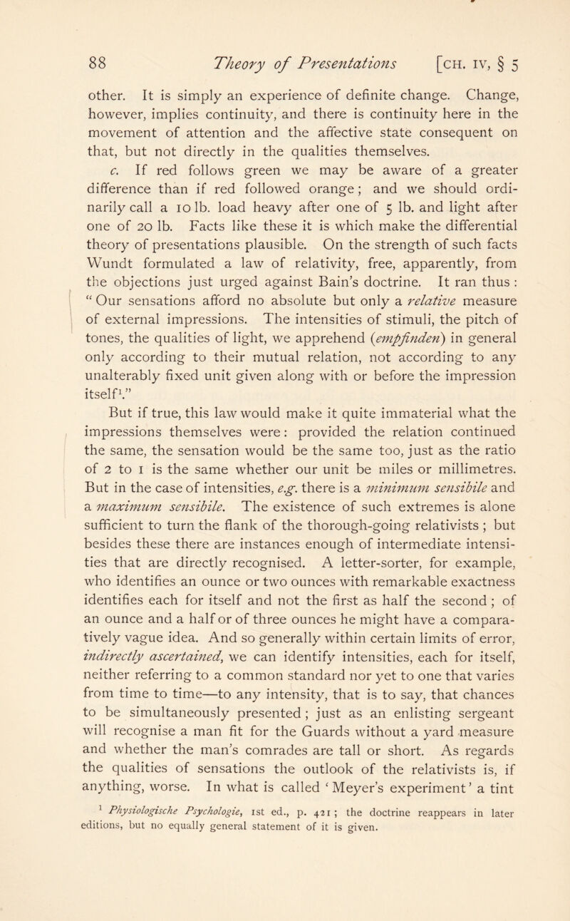 other. It is simply an experience of definite change. Change, however, implies continuity, and there is continuity here in the movement of attention and the affective state consequent on that, but not directly in the qualities themselves. c. If red follows green we may be aware of a greater difference than if red followed orange; and we should ordi¬ narily call a 10 lb. load heavy after one of 5 lb. and light after one of 20 lb. Facts like these it is which make the differential theory of presentations plausible. On the strength of such facts Wundt formulated a law of relativity, free, apparently, from the objections just urged against Bain’s doctrine. It ran thus : “ Our sensations afford no absolute but only a relative measure of external impressions. The intensities of stimuli, the pitch of tones, the qualities of light, we apprehend (empfinden) in general only according to their mutual relation, not according to any unalterably fixed unit given along with or before the impression itself1.” But if true, this law would make it quite immaterial what the impressions themselves were: provided the relation continued the same, the sensation would be the same too, just as the ratio of 2 to 1 is the same whether our unit be miles or millimetres. But in the case of intensities, e.g. there is a minimum sensibile and a maximum sensibile. The existence of such extremes is alone sufficient to turn the flank of the thorough-going relativists ; but besides these there are instances enough of intermediate intensi¬ ties that are directly recognised. A letter-sorter, for example, who identifies an ounce or two ounces with remarkable exactness identifies each for itself and not the first as half the second ; of an ounce and a half or of three ounces he might have a compara¬ tively vague idea. And so generally within certain limits of error, indirectly ascertained, we can identify intensities, each for itself, neither referring to a common standard nor yet to one that varies from time to time—to any intensity, that is to say, that chances to be simultaneously presented ; just as an enlisting sergeant will recognise a man fit for the Guards without a yard measure and whether the man’s comrades are tall or short. As regards the qualities of sensations the outlook of the relativists is, if anything, worse. In what is called ‘Meyer’s experiment’ a tint 1 Physiologische Psychologies ist ed., p. 421 ; the doctrine reappears in later editions, but no equally general statement of it is given.