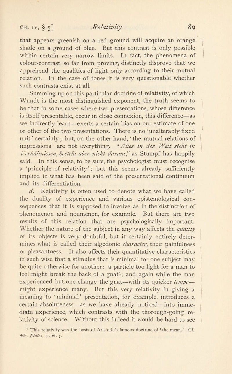 that appears greenish on a red ground will acquire an orange shade on a ground of blue. But this contrast is only possible within certain very narrow limits. In fact, the phenomena of colour-contrast, so far from proving, distinctly disprove that we apprehend the qualities of light only according to their mutual relation. In the case of tones it is very questionable whether such contrasts exist at all. Summing up on this particular doctrine of relativity, of which Wundt is the most distinguished exponent, the truth seems to be that in some cases where two presentations, whose difference is itself presentable, occur in close connexion, this difference—as we indirectly learn—exerts a certain bias on our estimate of one or other of the two presentations. There is no ‘unalterably fixed unit ’ certainly; but, on the other hand, ‘ the mutual relations of impressions’ are not everything. “ Atles in der Welt steht in Verhaltnissen, besteht aber nickt daraas,” as Stumpf has happily said. In this sense, to be sure, the psychologist must recognise a ‘principle of relativity’; but this seems already sufficiently implied in what has been said of the presentational continuum and its differentiation. d. Relativity is often used to denote what we have called the duality of experience and various epistemological con¬ sequences that it is supposed to involve as in the distinction of phenomenon and noumenon, for example. But there are two results of this relation that are psychologically important. Whether the nature of the subject in any way affects the quality of its objects is very doubtful, but it certainly entirely deter¬ mines what is called their algedonic character, their painfulness or pleasantness. It also affects their quantitative characteristics in such wise that a stimulus that is minimal for one subject may be quite otherwise for another: a particle too light for a man to feel might break the back of a gnat1; and again while the man experienced but one change the gnat-—with its quicker tempo— might experience many. But this very relativity in giving a meaning to ‘ minimal ’ presentation, for example, introduces a certain absoluteness—as we have already noticed—into imme¬ diate experience, which contrasts with the thorough-going re¬ lativity of science. Without this indeed it would be hard to see 1 This relativity was the basis of Aristotle’s famous doctrine of ‘the mean.’ Cf. Nic. Ethics, II. vi. 7.