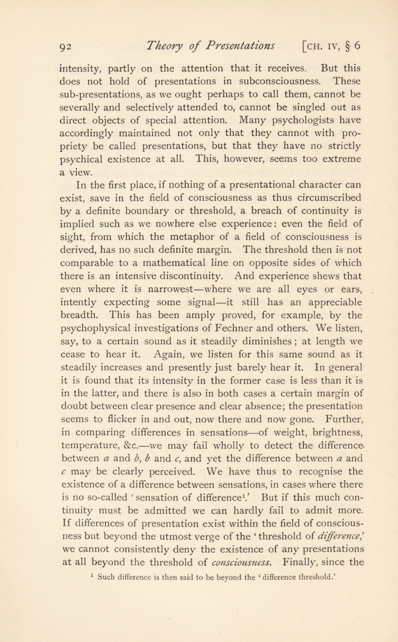 intensity, partly on the attention that it receives. But this does not hold of presentations in subconsciousness. These sub-presentations, as we ought perhaps to call them, cannot be severally and selectively attended to, cannot be singled out as direct objects of special attention. Many psychologists have accordingly maintained not only that they cannot with pro¬ priety be called presentations, but that they have no strictly psychical existence at all. This, however, seems too extreme a view. In the first place, if nothing of a presentational character can exist, save in the field of consciousness as thus circumscribed by a definite boundary or threshold, a breach of continuity is implied such as we nowhere else experience: even the field of sight, from which the metaphor of a field of consciousness is derived, has no such definite margin. The threshold then is not comparable to a mathematical line on opposite sides of which there is an intensive discontinuity. And experience shews that even where it is narrowest—where we are all eyes or ears, intently expecting some signal—it still has an appreciable breadth. This has been amply proved, for example, by the psychophysical investigations of Fechner and others. We listen, say, to a certain sound as it steadily diminishes ; at length we cease to hear it. Again, we listen for this same sound as it steadily increases and presently just barely hear it. In general it is found that its intensity in the former case is less than it is in the latter, and there is also in both cases a certain margin of doubt between clear presence and clear absence; the presentation seems to flicker in and out, now there and now gone. Further, in comparing differences in sensations—of weight, brightness, temperature, &c.—we may fail wholly to detect the difference between a and b, b and c, and yet the difference between a and c may be clearly perceived. We have thus to recognise the existence of a difference between sensations, in cases where there is no so-called c sensation of difference1.’ But if this much con¬ tinuity must be admitted we can hardly fail to admit more. If differences of presentation exist within the field of conscious¬ ness but beyond the utmost verge of the ‘ threshold of difference/ we cannot consistently deny the existence of any presentations at all beyond the threshold of consciousness. Finally, since the 1 Such difference is then said to be beyond the 1 difference threshold.’