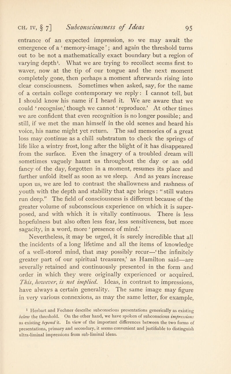 entrance of an expected impression, so we may await the emergence of a ‘ memory-image ’; and again the threshold turns out to be not a mathematically exact boundary but a region of varying depth1. What we are trying to recollect seems first to waver, now at the tip of our tongue and the next moment completely gone, then perhaps a moment afterwards rising into clear consciousness. Sometimes when asked, say, for the name of a certain college contemporary we reply: I cannot tell, but I should know his name if I heard it. We are aware that we could ‘ recognise,’ though we cannotc reproduce.’ At other times we are confident that even recognition is no longer possible; and still, if we met the man himself in the old scenes and heard his voice, his name might yet return. The sad memories of a great loss may continue as a chill substratum to check the springs of life like a wintry frost, long after the blight of it has disappeared from the surface. Even the imagery of a troubled dream will sometimes vaguely haunt us throughout the day or an odd fancy of the day, forgotten in a moment, resumes its place and further unfold itself as soon as we sleep. And as years increase upon us, we are led to contrast the shallowness and rashness of youth with the depth and stability that age brings : “ still waters run deep.” The field of consciousness is different because of the greater volume of subconscious experience on which it is super¬ posed, and with which it is vitally continuous. There is less hopefulness but also often less fear, less sensitiveness, but more sagacity, in a word, more ‘ presence of mind.’ Nevertheless, it may be urged, it is surely incredible that all the incidents of a long lifetime and all the items of knowledge of a well-stored mind, that may possibly recur—‘the infinitely greater part of our spiritual treasures,’ as Hamilton said—are severally retained and continuously presented in the form and order in which they were originally experienced or acquired. This, however, is not implied. Ideas, in contrast to impressions, have always a certain generality. The same image may figure in very various connexions, as may the same letter, for example, 1 Herbart and Fechner describe subconscious presentations generically as existing below the threshold. On the other hand, we have spoken of subconscious impressions as existing beyond it. In view of the important differences between the two forms of presentations, primary and secondary, it seems convenient and justifiable to distinguish ultra-liminal impressions from sub-liminal ideas.