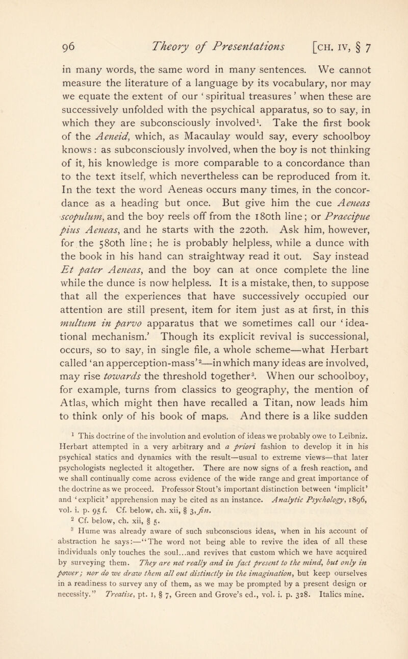 in many words, the same word in many sentences. We cannot measure the literature of a language by its vocabulary, nor may we equate the extent of our ‘ spiritual treasures 5 when these are successively unfolded with the psychical apparatus, so to say, in which they are subconsciously involved1. Take the first book of the Aeneid, which, as Macaulay would say, every schoolboy knows : as subconsciously involved, when the boy is not thinking of it, his knowledge is more comparable to a concordance than to the text itself, which nevertheless can be reproduced from it. In the text the word Aeneas occurs many times, in the concor¬ dance as a heading but once. But give him the cue Aeneas scopulum, and the boy reels off from the 180th line; or Praecipue puts Aeneas, and he starts with the 220th. Ask him, however, for the 580th line; he is probably helpless, while a dunce with the book in his hand can straightway read it out. Say instead Et pater Aeneas, and the boy can at once complete the line while the dunce is now helpless. It is a mistake, then, to suppose that all the experiences that have successively occupied our attention are still present, item for item just as at first, in this multum in parvo apparatus that we sometimes call our ‘ idea¬ tional mechanism/ Though its explicit revival is successional, occurs, so to say, in single file, a whole scheme—what Herbart called ‘an apperception-mass’2—in which many ideas are involved, may rise towards the threshold together3. When our schoolboy, for example, turns from classics to geography, the mention of Atlas, which might then have recalled a Titan, now leads him to think only of his book of maps. And there is a like sudden 1 This doctrine of the involution and evolution of ideas we probably owe to Leibniz. Herbart attempted in a very arbitrary and a priori fashion to develop it in his psychical statics and dynamics with the result—usual to extreme views—that later psychologists neglected it altogether. There are now signs of a fresh reaction, and we shall continually come across evidence of the wide range and great importance of the doctrine as we proceed. Professor Stout’s important distinction between ‘implicit’ and ‘explicit’ apprehension may be cited as an instance. Analytic Psychology, 1896, vol. i. p. 95 f. Cf. below, ch. xii, § 3,fin. 2 Cf. below, ch. xii, § 5. 3 Hume was already aware of such subconscious ideas, when in his account of abstraction he says:—“The word not being able to revive the idea of all these individuals only touches the soul...and revives that custom which we have acquired by surveying them. They are not really and in fact present to the mind, but only in power; nor do we draw them all out distinctly in the imagination, but keep ourselves in a readiness to survey any of them, as we may be prompted by a present design or necessity.” Treatise, pt. I, § 7, Green and Grove’s ed., vol. i. p. 328. Italics mine.