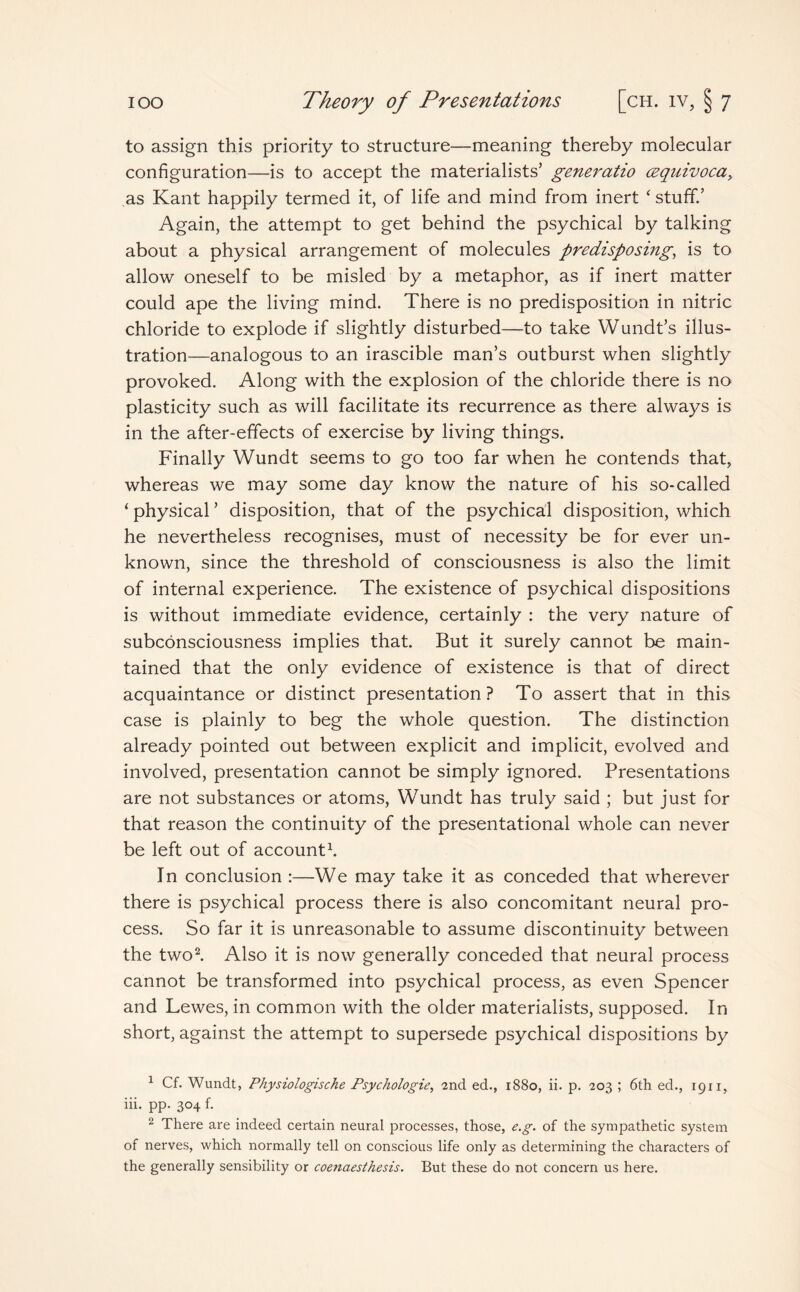 to assign this priority to structure—meaning thereby molecular configuration—is to accept the materialists’ generatio cequivoca, as Kant happily termed it, of life and mind from inert * stuff.’ Again, the attempt to get behind the psychical by talking about a physical arrangement of molecules predisposing, is to allow oneself to be misled by a metaphor, as if inert matter could ape the living mind. There is no predisposition in nitric chloride to explode if slightly disturbed—to take Wundt’s illus¬ tration—analogous to an irascible man’s outburst when slightly provoked. Along with the explosion of the chloride there is no plasticity such as will facilitate its recurrence as there always is in the after-effects of exercise by living things. Finally Wundt seems to go too far when he contends that, whereas we may some day know the nature of his so-called ‘ physical ’ disposition, that of the psychical disposition, which he nevertheless recognises, must of necessity be for ever un¬ known, since the threshold of consciousness is also the limit of internal experience. The existence of psychical dispositions is without immediate evidence, certainly : the very nature of subconsciousness implies that. But it surely cannot be main¬ tained that the only evidence of existence is that of direct acquaintance or distinct presentation? To assert that in this case is plainly to beg the whole question. The distinction already pointed out between explicit and implicit, evolved and involved, presentation cannot be simply ignored. Presentations are not substances or atoms, Wundt has truly said ; but just for that reason the continuity of the presentational whole can never be left out of account1. In conclusion :—We may take it as conceded that wherever there is psychical process there is also concomitant neural pro¬ cess. So far it is unreasonable to assume discontinuity between the two2. Also it is now generally conceded that neural process cannot be transformed into psychical process, as even Spencer and Lewes, in common with the older materialists, supposed. In short, against the attempt to supersede psychical dispositions by 1 Cf. Wundt, Physiologische Psychologic, 2nd ed., 1880, ii. p. 203 ; 6th ed., 1911, iii. pp. 304 f. 2 There are indeed certain neural processes, those, e.g. of the sympathetic system of nerves, which normally tell on conscious life only as determining the characters of the generally sensibility or coenaestkesis. But these do not concern us here.