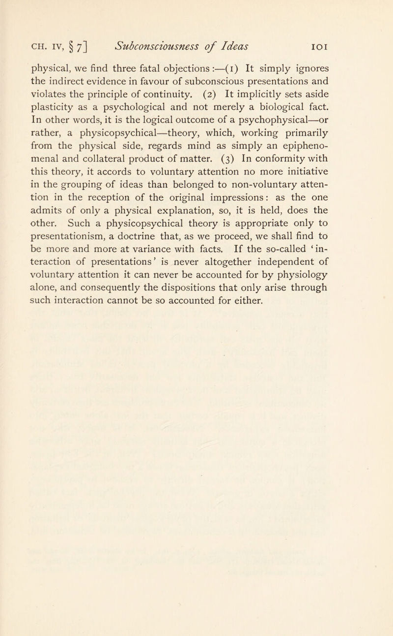 physical, we find three fatal objections :—(1) It simply ignores the indirect evidence in favour of subconscious presentations and violates the principle of continuity. (2) It implicitly sets aside plasticity as a psychological and not merely a biological fact. In other words, it is the logical outcome of a psychophysical—or rather, a physicopsychical—theory, which, working primarily from the physical side, regards mind as simply an epipheno- menal and collateral product of matter. (3) In conformity with this theory, it accords to voluntary attention no more initiative in the grouping of ideas than belonged to non-voluntary atten¬ tion in the reception of the original impressions: as the one admits of only a physical explanation, so, it is held, does the other. Such a physicopsychical theory is appropriate only to presentationism, a doctrine that, as we proceed, we shall find to be more and more at variance with facts. If the so-called ‘ in¬ teraction of presentations ’ is never altogether independent of voluntary attention it can never be accounted for by physiology alone, and consequently the dispositions that only arise through such interaction cannot be so accounted for either.