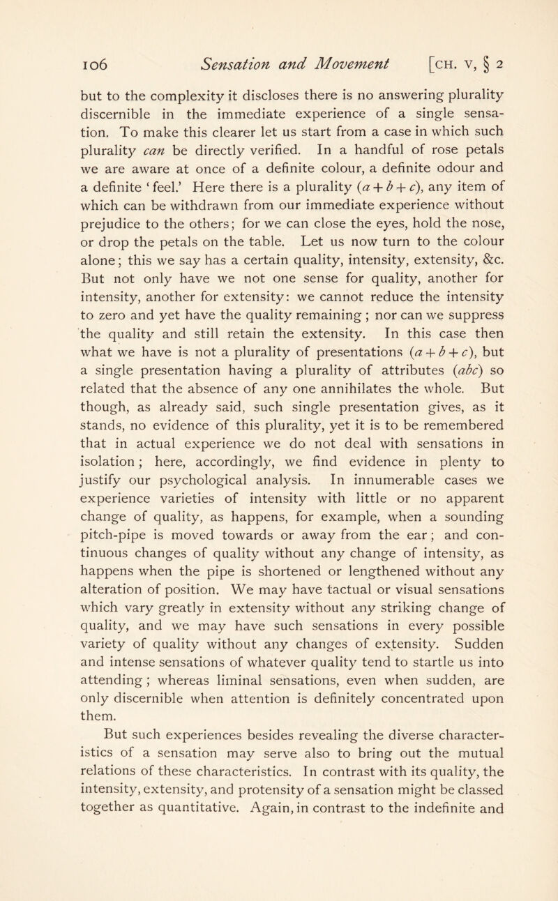 but to the complexity it discloses there is no answering plurality discernible in the immediate experience of a single sensa¬ tion. To make this clearer let us start from a case in which such plurality can be directly verified. In a handful of rose petals we are aware at once of a definite colour, a definite odour and a definite ‘ feel.’ Here there is a plurality (a + b 4- c), any item of which can be withdrawn from our immediate experience without prejudice to the others; for we can close the eyes, hold the nose, or drop the petals on the table. Let us now turn to the colour alone; this we say has a certain quality, intensity, extensity, &c. But not only have we not one sense for quality, another for intensity, another for extensity: we cannot reduce the intensity to zero and yet have the quality remaining ; nor can we suppress the quality and still retain the extensity. In this case then what we have is not a plurality of presentations {a + b + c), but a single presentation having a plurality of attributes (abc) so related that the absence of any one annihilates the whole. But though, as already said, such single presentation gives, as it stands, no evidence of this plurality, yet it is to be remembered that in actual experience we do not deal with sensations in isolation; here, accordingly, we find evidence in plenty to justify our psychological analysis. In innumerable cases we experience varieties of intensity with little or no apparent change of quality, as happens, for example, when a sounding pitch-pipe is moved towards or away from the ear; and con¬ tinuous changes of quality without any change of intensity, as happens when the pipe is shortened or lengthened without any alteration of position. We may have tactual or visual sensations which vary greatly in extensity without any striking change of quality, and we may have such sensations in every possible variety of quality without any changes of extensity. Sudden and intense sensations of whatever quality tend to startle us into attending ; whereas liminal sensations, even when sudden, are only discernible when attention is definitely concentrated upon them. But such experiences besides revealing the diverse character¬ istics of a sensation may serve also to bring out the mutual relations of these characteristics. In contrast with its quality, the intensity, extensity, and protensity of a sensation might be classed together as quantitative. Again, in contrast to the indefinite and